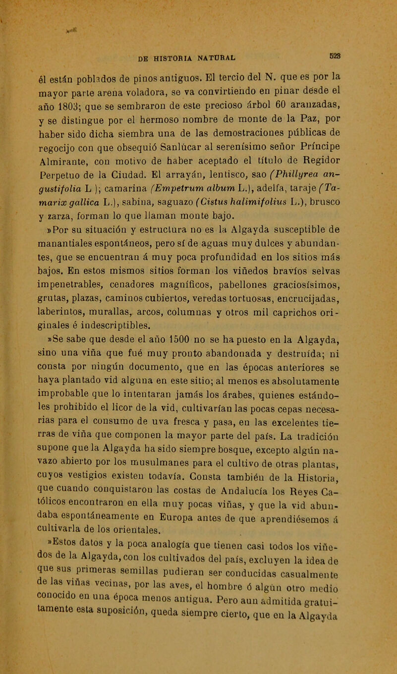 él están poblados de pinos antiguos. El tercio del N. que es por la mayor parte arena voladora, se va convirtiendo en pinar desde el año 1803; que se sembraron de este precioso árbol 60 aranzadas, y se distingue por el hermoso nombre de monte de la Paz, por haber sido dicha siembra una de las demostraciones públicas de regocijo con que obsequió Sanlúcar al serenísimo señor Príncipe Almirante, con motivo de haber aceptado el título de Regidor Perpetuo de la Ciudad. El arrayán, lentisco, sao (Phillyrea an- gustifolia L ); camarina (Empetrum álbum L.), adelfa, taraje (Ta- marix gallica L.), sabina, saguazo (Cistus halimifolius L.), brusco y zarza, forman lo que llaman monte bajo. »Por su situación y estructura no es la Algayda susceptible de manantiales espontáneos, pero sí de aguas muy dulces y abundan- tes, que se encuentran á muy poca profundidad en los sitios más bajos. En estos mismos sitios forman los viñedos bravios selvas impenetrables, cenadores magníficos, pabellones graciosísimos, grutas, plazas, caminos cubiertos, veredas tortuosas, encrucijadas, laberintos, murallas, arcos, columnas y otros mil caprichos ori- ginales ó indescriptibles. »Se sabe que desde el año 1500 no se ha puesto en la Algayda, sino una viña que fue muy pronto abandonada y destruida; ni consta por ningún documento, que en las épocas anteriores se haya plantado vid alguna en este sitio; al menos es absolutamente improbable que lo intentaran jamás los árabes, quienes estándo- les prohibido el licor de la vid, cultivarían las pocas cepas necesa- rias para el consumo de uva fresca y pasa, eu las excelentes tie- rras de viña que componen la mayor parte del país. La tradición supone que la Algayda ha sido siempre bosque, excepto algún na- vazo abierto por los musulmanes para el cultivo de otras plantas, cuyos vestigios existen todavía. Cousta también de la Historia, que cuando conquistaron las costas de Andalucía los Reyes Ca- tólicos encontraron en ella muy pocas viñas, y que la vid abun- daba espontáneamente en Europa antes de que aprendiésemos á cultivarla de los orientales. »Estos datos y la poca analogía que tienen casi todos los viñe- dos de la Algayda, con los cultivados del país, excluyen la idea de que sus primeras semillas pudieran ser conducidas casualmente de las viñas vecinas, por las aves, el hombre ó algún otro medio conocido en una época menos antigua. Pero aun admitida gratui- tamente esta suposición, queda siempre cierto, que cu la Algayda