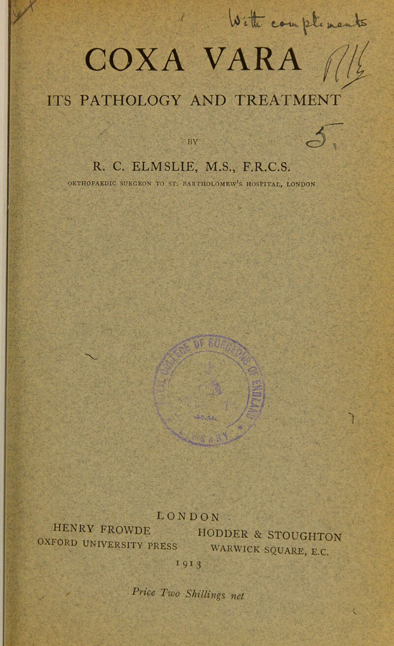 ITS t Uit COXA VARA ((/i PATHOLOGY AND TREATMENT BY R. C. ELMSLIE, M.S., F.R.C.S. ORTHOPAEDIC SURGEON TO ST. DARTHOLOMEW’s HOSPITAL, LONDON ■L- W IN DU1N HENRY FROWDE HODDER & STOUGHTON OXFORD UNIVERSITY PRESS WARWICK SQUARE, E.C. 1 913 Price Two Shillings net