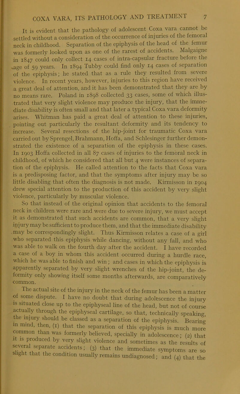 It is evident that the pathology of adolescent Coxa vara cannot be settled without a consideration of the occurrence of injuries of the femoial neck in childhood. Separation of the epiphysis of the head of the femur was formerly looked upon as one of the rarest of accidents. Malgaignc in 1847 could only collect 14 cases of intra-capsular fracture before the vage of 59 years. In 1894 Tubby could find only 14 cases of separation of the epiphysis; he stated that as a rule they resulted from severe violence. In recent years, however, injuries to this region have received a great deal of attention, and it has been demonstrated that they are by no means rare. Poland in 1898 collected 33 cases, some of which illus- trated that very slight violence may produce the injury, that the imme- diate disability is often small and that later a typical Coxa vara deformity arises. Whitman has paid a great deal of attention to these injuries, pointing out particularly the resultant deformity and its tendency to increase. Several resections of the hip-joint for traumatic Coxa vara carried out by Sprengel, Brahmann, Hoffa, and Schlesinger further demon- strated the existence of a separation of the epiphysis in these cases. In 1903 Hoffa collected in all 87 cases of injuries to the femoral neck in childhood, of which he considered that all but 4 were instances of separa- tion of the epiphysis. He called attention to the facts that Coxa vara is a predisposing factor, and that the symptoms after injmy may be so little disabling that often the diagnosis is not made. Kirmisson in 1904 drew special attention to the production of this accident by very slight violence, particularly by muscular violence. So that instead of the original opinion that accidents to the femoral neck in children were rare and were due to severe injury, we must accept it as demonstrated that such accidents are common, that a very slight injury may be sufficient to produce them, and that the immediate disability may be correspondingly slight. Thus Kirmisson relates a case of a girl who separated this epiphysis while dancing, without any fall, and who was able to walk on the fourth day after the accident. I have recorded a case of a boy in whom this accident occurred during a hurdle race, which he was able to finish and win ; and cases in which the epiphysis is apparently separated by very slight wrenches of the hip-joint, the de- formity only showing itself some months afterwards, are comparatively common. The actual site of the injury in the neck of the femur has been a matter of some dispute. I have no doubt that during adolescence the injury is situated close up to the epiphyseal line of the head, but not of course actually through the epiphyseal cartilage, so that, technically speaking, the injury should be classed as a separation of the epiphysis. Bearing m mind’ then> (*) that the separation of this epiphysis is much more common than was formerly believed, specially in adolescence; (2) that 1 is produced by very slight violence and sometimes as the results of shlhTth?f[at£ aC,ddents : (3) that the immediate symptoms are so ght that the condition usually remains undiagnosed; and (4) that the