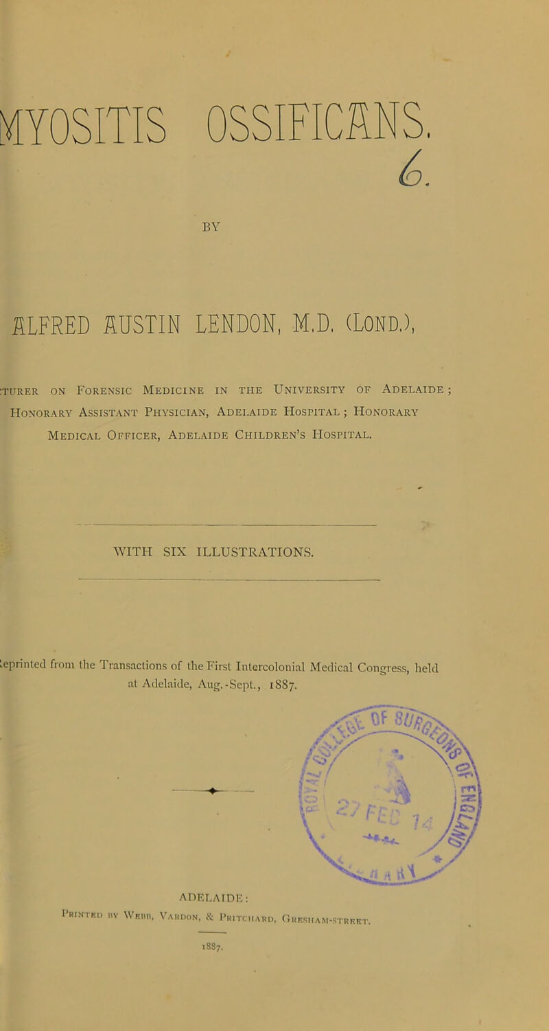 OSSIFICANS. 6. BY ALFRED AUSTIN LENDON, M.D. (LOND.), :turer on Forensic Medicine in the University of Adelaide; Honorary Assistant Physician, Adelaide IIostital ; Honorary Medical Officer, Adelaide Children’s IIostital. WITH SIX ILLUSTRATIONS. Leprinted from the Transactions of the First Intercolonial Medical Congress, held at Adelaide, Aug.-Sept., 1SS7. ADELAIDE: Printed ry Webii, Vardon, & Pritchard, Gresham-strret.