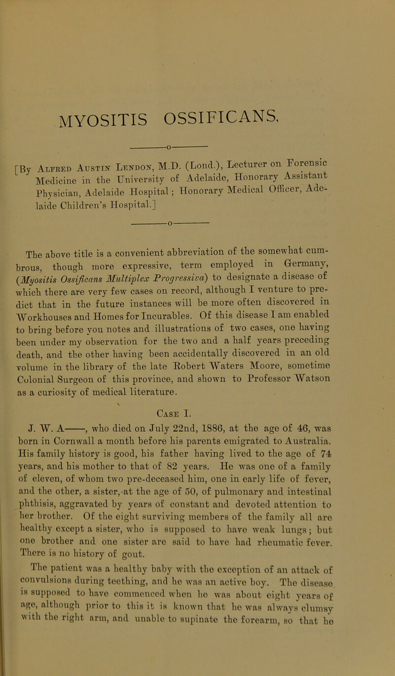 MYOSITIS OSSIFICANS. [By Alfred Austin Lendon, M.D. (Lond.), Lecturer on Forensic Medicine in the University of Adelaide, Honorary Assistant Physician, Adelaide Hospital; Honorary Medical Officer, Ade- laide Children’s Hospital.] The above title is a convenient abbreviation of the somewhat cum- brous, though more expressive, term employed in Germany, {Myositis Ossificans Multiplex Progressiva) to designate a disease of which there are very few cases on record, although I venture to pre- dict that in the future instances will be more often discovered in Workhouses and Homes for Incurables. Of this disease I am enabled to bring before vou notes and illustrations of two cases, one having been under my observation for the two and a half years preceding death, and the other having been accidentally discovered in an old volume in the library of the late Eobert Waters Moore, sometime Colonial Surgeon of this province, and shown to Professor Watson as a curiosity of medical literature. \ Case I. J. W. A , who died on July 22nd, 1886, at the age of 46, was born in Cornwall a month before his parents emigrated to Australia. His family history is good, his father having lived to the age of 74 years, and his mother to that of 82 years. He was one of a family of eleven, of whom two pre-deceased him, one in early life of fever, and the other, a sister, at the age of 50, of pulmonary and intestinal phthisis, aggravated by years of constant and devoted attention to her brother. Of the eight surviving members of the family all are healthy except a sister, who is supposed to have weak lungs; but one brother and one sister are said to have had rheumatic fever There is no history of gout. The patient was a healthy baby with the exception of an attack of convulsions during teething, and he was an active boy. The disease is supposed to have commenced when lie was about eight years of age, although prior to this it is known that he was always clumsy with the right arm, and unable to supinate the forearm, so that he