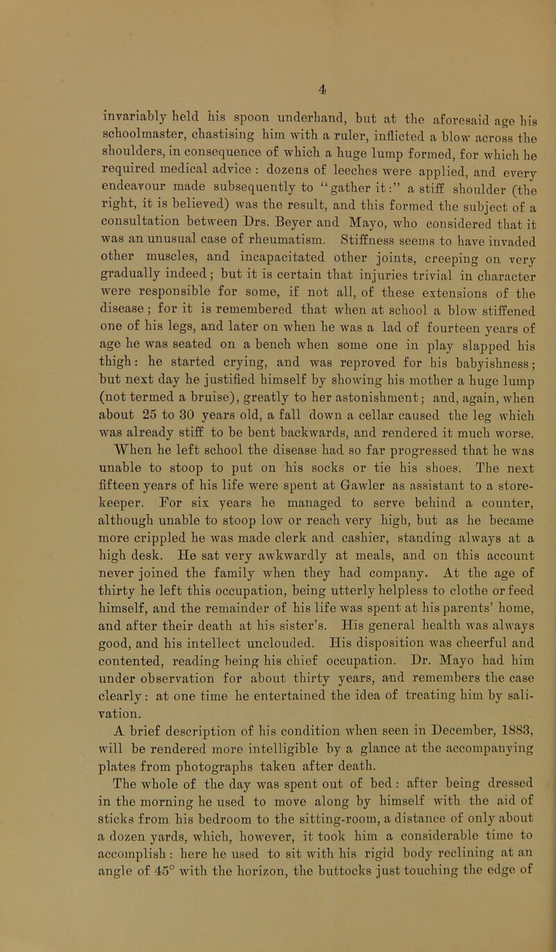 4 invariably held his spoon underhand, but at the aforesaid age his schoolmaster, chastising him with a ruler, inflicted a blow across the shoulders, in consequence of which a huge lump formed, for which he required medical advice : dozens of leeches were applied, and every endeavour made subsequently to “gather it:” a stiff shoulder (the right, it is believed) was the result, and this formed the subject of a consultation between Drs. Beyer and Mayo, who considered that it was an unusual case of rheumatism. Stiffness seems to have invaded other muscles, and incapacitated other joints, creeping on verjr gradually indeed; but it is certain that injuries trivial in character were responsible for some, if not all, of these extensions of the disease ; for it is remembered that when at school a blow stiffened one of his legs, and later on when he was a lad of fourteen years of age he was seated on a bench when some one in play slapped his thigh: he started crying, and was reproved for his babyishness; but next day he justified himself by showing his mother a huge lump (not termed a bruise), greatly to her astonishment; and, again, when about 25 to 30 years old, a fall down a cellar caused the leg which was already stiff to be bent backwards, and rendered it much worse. When he left school the disease had so far progressed that he was unable to stoop to put on his socks or tie his shoes. The next fifteen years of his life were spent at Gawler as assistant to a store- keeper. For six years he managed to serve behind a counter, although unable to stoop low or reach very high, but as he became more crippled he was made clerk and cashier, standing always at a high desk. He sat very awkwardly at meals, and on this account never joined the family when they had company. At the age of thirty he left this occupation, being utterly helpless to clothe or feed himself, and the remainder of his life was spent at his parents’ home, and after their death at his sister’s. His general health was always good, and his intellect unclouded. His disposition was cheerful and contented, reading being his chief occupation. Dr. Mayo had him under observation for about thirty years, and remembers the case clearly: at one time he entertained the idea of treating him by sali- vation. A brief description of his condition when seen in December, 1883, will be rendered more intelligible by a glance at the accompanying plates from photographs taken after death. The whole of the day was spent out of bed : after being dressed in the morning he used to move along by himself with the aid of sticks from his bedroom to the sitting-room, a distance of only about a dozen yards, which, however, it took him a considerable time to accomplish : hei’e he used to sit with his rigid body reclining at an angle of 45° with the horizon, the buttocks just touching the edge of