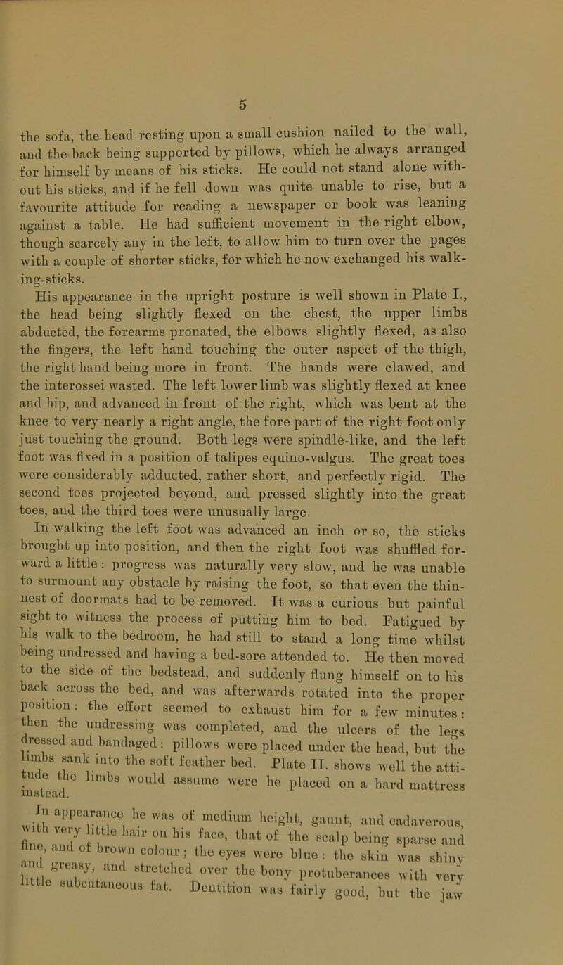 the sofa, the head resting upon a small cushion nailed to the wall, and the back being supported by pillows, which he always arranged for himself by means of his sticks. He could not stand alone with- out his sticks, and if he fell down was quite unable to rise, but a favourite attitude for reading a newspaper or book was leaning against a table. He had sufficient movement in the right elbow, though scarcely any in the left, to allow him to turn over the pages with a couple of shorter sticks, for which he now exchanged his walk- ing-sticks. His appearance in the upright posture is well shown in Plate I., the head being slightly flexed on the chest, the upper limbs abducted, the forearms pronated, the elbows slightly flexed, as also the fingers, the left hand touching the outer aspect of the thigh, the right hand being more in front. The hands were clawed, and the interossei wasted. The left lower limb was slightly flexed at knee and hip, and advanced in front of the right, which was bent at the knee to very nearly a right angle, the fore part of the right foot only just touching the ground. Both legs were spindle-like, and the left foot was fixed in a position of talipes equino-valgus. The great toes were considerably adducted, rather short, and perfectly rigid. The second toes projected beyond, and pressed slightly into the great toes, and the third toes were unusually large. In walking the left foot was advanced an inch or so, the sticks brought up into position, and then the right foot was shuffled for- ward a little : progress was naturally very slow, and he was unable to surmount any obstacle by raising the foot, so that even the thin- nest of doormats had to be removed. It was a curious but painful sight to witness the process of putting him to bed. Fatigued by his walk to the bedroom, he had still to stand a long time whilst being undressed and having a bed-sore attended to. He then moved to the side of the bedstead, and suddenly flung himself on to his back across the bed, and was afterwards rotated into the proper position: the effort seemed to exhaust him for a few minutes : then the undressing was completed, and the ulcers of the legs dressed and bandaged: pillows were placed under the head, but the imbs sank into the soft feather bed. Plate II. shows well the atti- ude the limbs would assume were he placed on a hard mattress In appearance lie was of medium height, gaunt, and cadaverous, fin, V7 I’ G LaU’ 0,1 hl8 faC6’ that o£ the scalP sparse and fine, and of brown colour; the eyes were blue: the skin was shiny littl/rTy’f am 8tretched °Ver thc b(my protuberances with very little subcutaneous fat. Dentition was fairly good, but the jaw