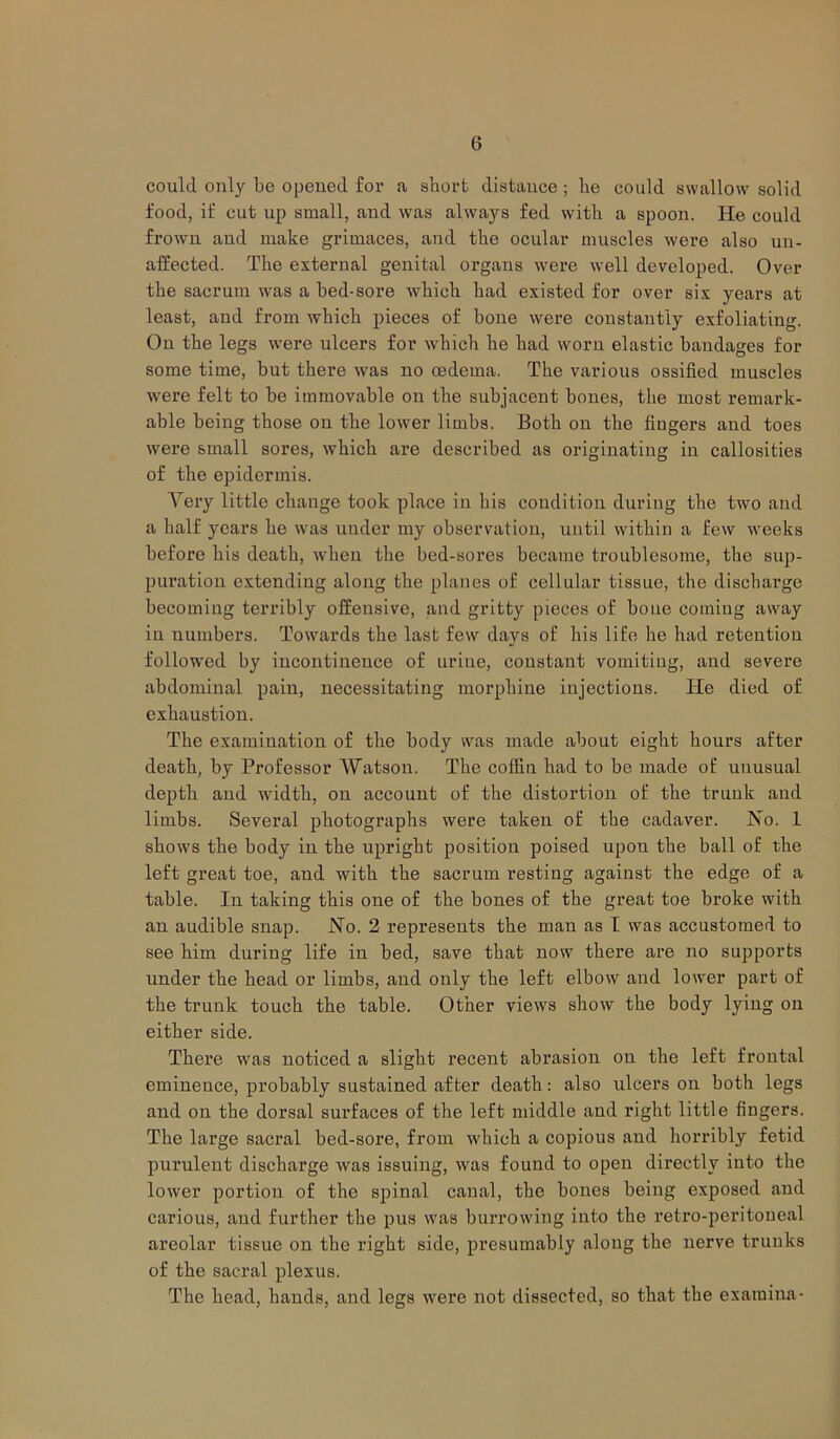 6 could only be opened for a short distance ; he could swallow solid food, if cut up small, and was always fed with a spoon. He could frown and make grimaces, and the ocular muscles were also un- affected. The external genital organs were well developed. Over the sacrum was a bed-sore which had existed for over six years at least, and from which pieces of bone were constantly exfoliating. On the legs were ulcers for which he had worn elastic bandages for some time, but there was no oedema. The various ossified muscles were felt to be immovable on the subjacent bones, the most remark- able being those on the lower limbs. Both on the fingers and toes were small sores, which are described as originating in callosities of the epidermis. Very little change took place in his condition during the two and a half years he was under my observation, until within a few weeks before his death, when the bed-sores became troublesome, the sup- puration extending along the planes of cellular tissue, the discharge becoming terribly offensive, and gritty pieces of bone coming away in numbers. Towards the last few days of his life he had retention followed by incontinence of urine, constant vomiting, and severe abdominal pain, necessitating morphine injections. ITe died of exhaustion. The examination of the body was made about eight hours after death, by Professor Watson. The coffin had to be made of unusual depth aud width, on account of the distortion of the trunk and limbs. Several photographs were taken of the cadaver. No. 1 shows the body in the upright position poised upou the ball of the left great toe, and with the sacrum resting against the edge of a table. In taking this one of the bones of the great toe broke with an audible snap. No. 2 represents the man as I was accustomed to see him during life in bed, save that now there are no supports under the head or limbs, and only the left elbow aud lower part of the trunk touch the table. Other views show the body lyiug on either side. There was noticed a slight recent abrasion on the left frontal eminence, probably sustained after death: also ulcers on both legs and on the dorsal surfaces of the left middle aud right little fingers. The large sacral bed-sore, from which a copious and horribly fetid purulent discharge was issuing, was found to open directly into the lower portion of the spinal canal, the bones being exposed and carious, and further the pus was burrowing into the retro-peritoneal areolar tissue on the right side, presumably aloug the nerve trunks of the sacral plexus. The head, hands, and legs were not dissected, so that the examina-