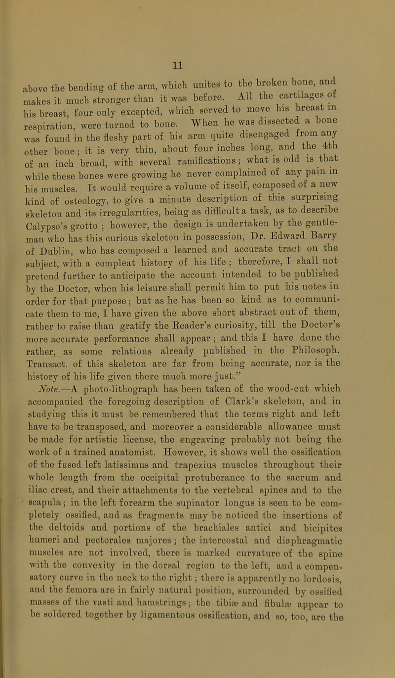 above the bending of the arm, which unites to the broken bone, and makes it much stronger than it was before. All the cartilages of his breast, four only excepted, which served to move his breast m respiration, were turned to bone. When he was dissected a bone was found in the fleshy part of his arm quite disengaged from any other bone; it is very thin, about four inches long,, and the 4th of an inch broad, with several ramifications; what is odd is that while these bones were growing he never complained of any pain in his muscles. It would require a volume of itself, composed of a new kind of osteology, to give a minute description of this surprising skeleton and its irregularities, being as difficult a task, as to describe Calypso’s grotto ; however, the design is undertaken by the gentle- man who has this curious skeleton in possession, Dr. Edward Barry of Dublin, who has composed a learned and accurate tract on the subject, with a compleat history of his life ; therefore, I shall not pretend further to anticipate the account intended to be published by the Doctor, when his leisure shall permit him to put his notes in order for that purpose; but as he has been so kind as to communi- cate them to me, I have given the above short abstract out of them, rather to raise than gratify the Header’s curiosity, till the Doctor’s more accurate performance shall appear ; and this I have done the rather, as some relations already published in the Philosoph. Transact, of this skeleton are far from being accurate, nor is the history of his life given there much more just.” Note.—A photo-lithograph has been taken of the wood-cut which accompanied the foregoing description of Clark’s skeleton, and in studying this it must be remembered that the terms right and left have to be transposed, and moreover a considerable allowance must be made for artistic license, the engraving probably not being the work of a trained anatomist. However, it shows well the ossification of the fused left latissimus and trapezius muscles throughout their whole length from the occipital protuberance to the sacrum and iliac crest, and their attachments to the vertebral spines and to the • scapula; in the left forearm the supinator longus is seen to be com- pletely ossified, and as fragments may be noticed the insertions of the deltoids and portions of the brachiales antici and bicipites humeri and pectorales majores ; the intercostal and diaphragmatic muscles are not involved, there is marked curvature of the spine with the convexity in the dorsal region to the left, and a compen- satory curve in the neck to the right; there is apparently no lordosis, and the femora are in fairly natural position, surrounded by ossified masses of the vasti and hamstrings ; the tibiae and fibul;e appear to be soldered together by ligamentous ossification, and so, too, are the