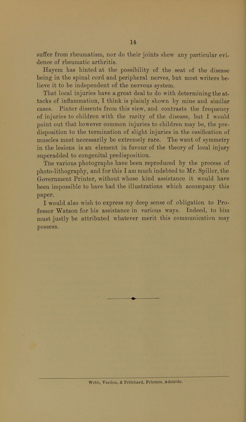 suffer from rheumatism, nor do their joints show any particular evi- dence of rheumatic arthritis. Hayem has hinted at the possibility of the seat of the disease being in the spinal cord and peripheral nerves, but most writers be- lieve it to be independent of the nervous system. That local injuries have a great deal to do with determining the at- tacks of inflammation, I think is plainly shown by mine and similar cases. Pinter dissents from this view, and contrasts the frequency of injuries to children with the rarity of the disease, but I would point out that however common injuries to children may be, the pre- disposition to the termination of slight injuries in the ossification of muscles must necessarily be extremely rare. The want of symmetry in the lesions is an element in favour of the theory of local injury superadded to congenital predisposition. The various photographs have been reproduced by the process of photo-lithography, and for this I am much indebted to Mr. Spiller, the Government Printer, without whose kind assistance it would have been impossible to have had the illustrations which accompany this paper. I would also wish to express my deep sense of obligation to Pro- fessor Watson for his assistance in various ways. Indeed, to him must justly be attributed whatever merit this communication may possess. Webb, Vardon, & Pritchard, Printers, Adelaide.