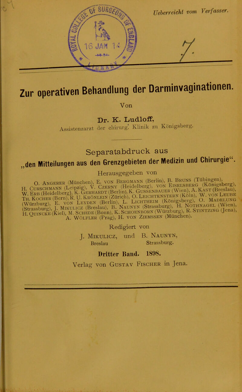 Ueberreicht vom Verfasser. Zur operativen Behandlung der Darminvaginationen. Von Dr. K. Ludloff. Assistenzarzt der Chirurg! Klinik zu Königsberg. Separatabdruck aus „den Mitteilungen aus den Grenzgebieten der Medizin und Chirurgie . Herausgegeben von n Atmcfrfr (München), E. von Bergmann (Berlin), B. Bruns (Tübingen), H Curschmann (Leipzig), V. Czerny (Heidelberg), von Eißelsberg (Könjgsbe rg , W Erb (Heidelberg), K. Gerhardt (Berlin), K. Gussenbauer (Wien) A. Käst (Breslaub Th Kocher (Bern) R U. Krönlein (Zürich), O. Leichtenstern (Köln), W. von Leube WüiburA E von Leyden (Berlin), L. Lichtheim (Königsberg), O. Madelung StrassbuK) 1 ‘Mikulicz (Breslau), B. Naunyn (Strassburg), H. Nothnagel (Wien , H.Quincke (Kiel), M. Schede (Bonn), K. Schoenborn (Würzburg), R. Stintzing (Jena), ^ A. Wölfler (Prag), H. VON Ziemssen (München). Redigiert von J. Mikulicz, und B. Naunyn, Breslau Strassburg. Dritter Band. 1898. Verlag von Gustav Fischer in Jena.