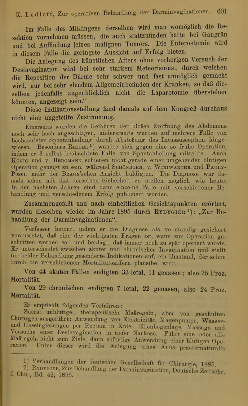 Im Falle des Mißlingens derselben wird man womöglich die Re- sektion vornehmen müssen, die auch stattzufinden hätte bei Gangrän und bei Auffindung [eines malignen Tumors. Die Enterostomie wird in diesem Falle die geringste Aussicht auf Erfolg bieten. Die Anlegung des künstlichen Afters ohne vorherigen Versuch der Desinvagination wird bei sehr starkem Meteorismus, durch welchen die Reposition der Därme sehr schwer und fast unmöglich gemacht wird, nur bei sehr elendem Allgemeinbefinden der Kranken, so daß die- selben jedenfalls augenblicklich nicht die Laparotomie überstehen könnten, angezeigt sein.“ Diese Indikationsstellung fand damals auf dem Kongreß durchaus nicht eine ungeteilte Zustimmung. Einerseits wurden die Gefahren der bloßen Eröffnung des Abdomens noch sehr hoch angeschlagen, andererseits wurden auf mehrere Fälle von beobachteter Spontanheilung durch Abstoßung des Intussusceptum hinge- wiesen. Besonders Riedel 1) wandte sich gegen eine so frühe Operation, indem er 3 selbst beobachtete Fälle von Spontanheilung mitteilte. Auch König und v. Bergmann schienen nicht gerade einer umgehenden blutigen Operation geneigt zu sein, während Schönborn, v. Winiwarter und Pauly- Posen mehr der BRAUN’schen Ansicht huldigten. Die Diagnose war da- mals schon mit fast derselben Sicherheit zu stellen möglich wie heute. In den nächsten Jahren sind dann einzelne Fälle mit verschiedener Be- handlung und verschiedenem Erfolg publiziert worden. Zusammengefaßt und nach einheitlichen Gesichtspunkten erörtert, wurden dieselben wieder im Jahre 1895 durch Rydygier 1 2): „Zur Be- handlung der Darminvaginationen“. Verfasser betont, indem er die Diagnose als vollständig gesichert voraussetzt, daß eine der wichtigsten Fragen ist, wann zur Operation ge- schritten werden soll und beklagt, daß immer noch zu spät operiert würde. Er imterscheidet zwischen akuter und chronischer Invagination und stellt für beider Behandlung gesonderte Indikationen auf, ein Umstand, der schon durch die verschiedenen Mortalitätsziffern plausibel wird. Von 44 akuten Fällen endigten 33 letal, 11 genasen; also 75 Proz. Mortalität. Von 29 chronischen endigten 7 letal, 22 genasen, also 24 Proz. Mortalität. Er empfiehlt folgendes Verfahren: Zuerst unblutige, therapeutische Maßregeln, aber von geschulten Chirurgen ausgeführt: Anwendung von Elektricität, Magenpumpe, Wasser- und Gaseingießungen per Rectum in Knie-, Ellenbogenlage, Massage und Versuche einer Desinvagination in tiefer Narkose. Führt eine oder alle Maßregeln nicht zum Ziele, dann sofortige Anwendung einer blutigen Ope- ration. Unter dieser wird die Anlegung eines Anus praeternaturalis 1) Verhandlungen der deutschen Gesellschaft für Chirurgie 1885. f Chir Behandlung der Earminvagination, Deutsche Zeitschr.