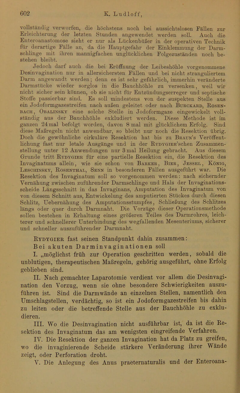 vollständig verworfen, die höchstens noch bei aussichtslosen Fällen zur Erleichterung der letzten Stunden angewendet werden soll. Auch die Enteroanastomose sieht er nur als Lückenbüßer in der operativen Technik für derartige Fälle an, da die Hauptgefahr der Einklemmung der Darm- schlinge mit iliren mannigfachen unglücklichen Folgezuständen noch be- stehen bleibt. Jedoch darf auch die bei Eröffnung der Leibeshöhle vorgenommene Desinvagination nur in allersichersten Fällen und bei nicht stranguliertem Darm angewandt werden; denn es ist sehr gefährlich, immerhin veränderte Darmstücke wieder sorglos in die Bauchhöhle zu versenken, weil wir nicht sicher sein können, ob sie nicht für Entzündungserreger und septische Stoffe passierbar sind. Es soll mindestens von der suspekten Stelle aus ein Jodoformgazestreifen nach außen geleitet oder nach Burckard, Rosen- bach, Obabinsky eine solche Stelle in Jodoformgaze eingewickelt voll- ständig aus der Bauchhöhle exkludiert werden. Diese Methode ist im ganzen 24 mal befolgt worden, davon 8 mal mit glücklichem Erfolg. Sind diese Maßregeln nicht anwendbar, so bleibt nur noch die Resektion übrig. Doch die gewöhnliche cirkuläre Resektion hat bis zu Braun’s Veröffent- lichung fast nur letale Ausgänge und in der RrDYGiER’schen Zusammen- stellung unter 12 Anwendungen nur 3 mal Heilung gebracht. Aus diesem Grunde tritt Rydygier für eine partielle Resektion ein, die Resektion des Invaginatums allein, wie sie schon von Barker, Bier, Jessel, König, Leschinsky, Rosenthal, Senn in besonderen Fällen ausgeführt war. Die Resektion des Invaginatum soll so vorgenommen werden: nach sichernder Vernähung zwischen zuführender Darmschlinge und Hals der Invaginations- scheide Längsschnitt in das Invaginans, Amputation des Invaginatum von von diesem Schnitt aus, Entwickelung des amputierten Stückes durch diesen Schlitz, Uebernähung des Amputationsstumpfes, Schließung des Schlitzes längs oder quer durch Darmnaht. Die Vorzüge dieser Operationsmethode sollen bestellen in Erhaltung eines größeren Teiles des Darmrohres, leich- terer und schnellerer Unterbindung des wegfallenden Mesenteriums, sicherer und schneller auszuführender Darmnaht. Rydygier fast seinen Standpunkt dahin zusammen: Bei akuten Darminvaginationen soll I. „möglichst früh zur Operation geschritten werden, sobald die unblutigen, therapeutischen Maßregeln, gehörig ausgeführt, ohne Erfolg geblieben sind. II. Nach gemachter Laparotomie verdient vor allem die Desinvagi- nation den Vorzug, wenn sie ohne besondere Schwierigkeiten auszu- führen ist. Sind die Darmwände an einzelnen Stellen, namentlich den Umschlagstellen, verdächtig, so ist ein Jodoformgazestreifen bis dahin zu leiten oder die betreffende Stelle aus der Bauchhöhle zu exklu- dieren. III. Wo die Desinvagination nicht ausführbar ist, da ist die Re- sektion des Invaginatum das am wenigsten eingreifende Verfahren. IV. Die Resektion der ganzen Invagination hat da Platz zu greifen, wo die invaginierende Scheide stärkere Veränderung ihrer Wände zeigt, oder Perforation droht. V. Die Anlegung des Anus praeternaturalis und der Enteroana-