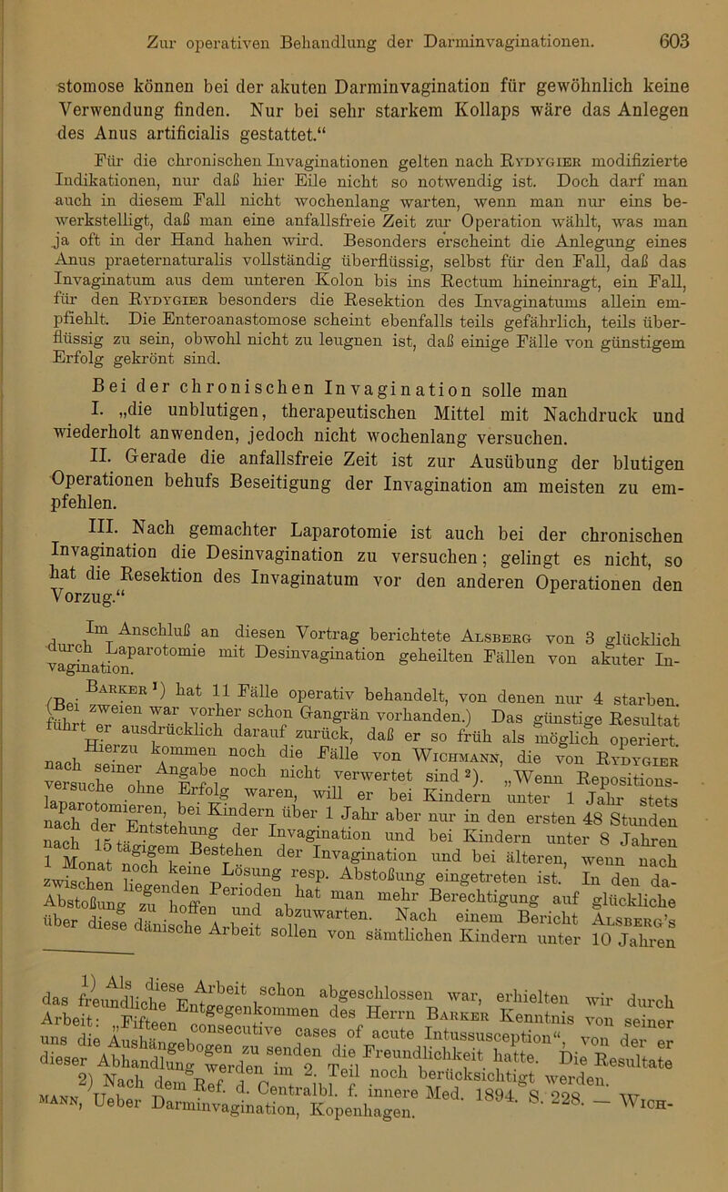 stomose können bei der akuten Darminvagination für gewöhnlich keine Verwendung finden. Nur bei sehr starkem Kollaps wäre das Anlegen des Anus artificialis gestattet.“ Für die chronischen Invaginationen gelten nach Rydygier modifizierte Indikationen, nur daß hier Eile nicht so notwendig ist. Doch darf man auch in diesem Fall nicht wochenlang warten, wenn man nur eins be- werkstelligt, daß man eine anfallsfreie Zeit zur Operation wählt, was man ja oft in der Hand hahen wird. Besonders erscheint die Anlegung eines Anus praeternaturalis vollständig überflüssig, selbst für den Fall, daß das Invaginatum aus dem unteren Kolon bis ins Rectum hineinragt, ein Fall, für den Rydygier besonders die Resektion des Invaginatums allein em- pfiehlt, Die Enteroanastomose scheint ebenfalls teils gefährlich, teils über- flüssig zu sein, obwohl nicht zu leugnen ist, daß einige Fälle von günstigem Erfolg gekrönt sind. Bei der chronischen Invagination solle man I. „die unblutigen, therapeutischen Mittel mit Nachdruck und wiederholt anwenden, jedoch nicht wochenlang versuchen. II. Gerade die anfallsfreie Zeit ist zur Ausübung der blutigen Operationen behufs Beseitigung der Invagination am meisten zu em- pfehlen. III. Nach gemachter Laparotomie ist auch bei der chronischen Invagination die Desinvagination zu versuchen; gelingt es nicht, so hat die Resektion des Invaginatum vor den anderen Operationen den V nr7n rc 11 A Im A TlfiP.llln ß or\ rli nriAii TT 1_ * 1 j j a _ _ _ arten. Nach einem Bericht Alsberg’s von sämtlichen Kindern unter 10 Jahren frLtJ?nl“8^beit ,soh™ abgeschlossen