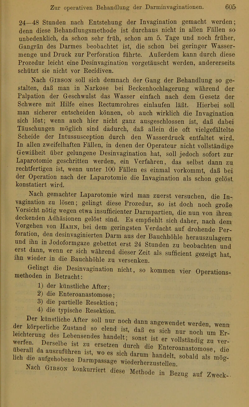 24—48 Stunden nach Entstehung der Invagination gemacht werden; denn diese Behandlungsmethode ist durchaus nicht in allen Fällen so unbedenklich, da schon sehr früh, schon am 5. Tage und noch früher, Gangrän des Darmes beobachtet ist, die schon bei geringer Wasser- menge und Druck zur Perforation führte. Außerdem kann durch diese Prozedur leicht eine Desinvagination vorgetäuscht werden, andererseits schützt sie nicht vor Recidiven. Nach Gibson soll sich demnach der Gang der Behandlung so ge- stalten, daß man in Narkose bei Beckenhochlagerung während der Palpation der Geschwulst das Wasser einfach nach dem Gesetz der Schwere mit Hilfe eines Rectumrohres einlaufen läßt. Hierbei soll man sicherer entscheiden können, ob auch wirklich die Invagination sich löst; wenn auch hier nicht ganz ausgeschlossen ist, daß dabei Täuschungen möglich sind dadurch, daß allein die oft vielgefältelte Scheide der Intussusception durch den Wasserdruck entfaltet wird. In allen zweifelhaften Fällen, in denen der Operateur nicht vollständige Gewißheit über gelungene Desinvagination hat, soll jedoch sofort zur Laparotomie geschritten werden, ein Verfahren, das selbst dann zu rechtfertigen ist, wenn unter 100 Fällen es einmal vorkommt, daß bei der Operation nach der Laparotomie die Invagination als schon gelöst konstatiert wird. Nach gemachter Laparotomie wird man zuerst versuchen, die In- vagination zu lösen; gelingt diese Prozedur, so ist doch noch große Vorsicht nötig wegen etwa insufficienter Darmpartien, die nun von ihren deckenden Adhäsionen gelöst sind. Es empfiehlt sich daher, nach dem Vorgehen von Hahn, bei dem geringsten Verdacht auf drohende Per- foration, den desinvaginierten Darm aus der Bauchhöhle herauszulagern und ihn in Jodoformgaze gebettet erst 24 Stunden zu beobachten und eist dann, wenn er sich während dieser Zeit als sufficient gezeigt hat ihn wieder in die Bauchhöhle zu versenken. Gelingt die Desinvagination nicht, so kommen vier Onerations- methoden in Betracht: 1) der künstliche After; 2) die Enteroanastomose; 3) die partielle Resektion; 4) die typische Resektion. Der künstliche After soll nur noch dann angewendet werden wenn der körperliche Zustand so elend ist, daß es sich nur noch um Fr leichterung des Lebensendes handelt; sonst ist er vnllstn,, r E werfen. Derselbe ist zu ersetzen durch^ die Fntero^ 8 Z V6r' überall da auszuführen ist, wo es sich daran 1 E‘oanfstomo^. die Hch die aufgehobene Dannpassage wiederherz«elbn * ^ Nach Gibson konkurriert diese Methode in Bezug auf Zweck-