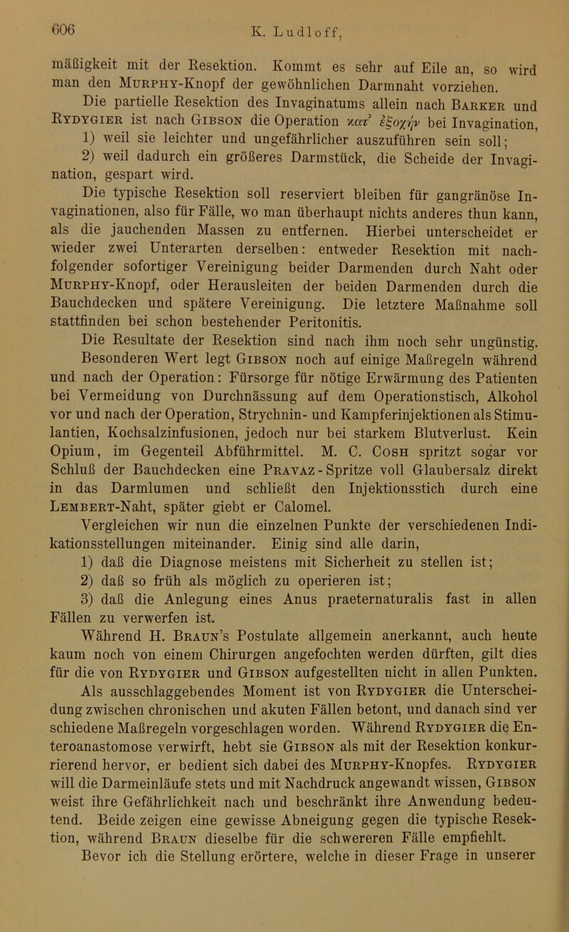 mäßigkeit mit der Resektion. Kommt es sehr auf Eile an, so wird man den MuRPHY-Knopf der gewöhnlichen Darmnaht vorziehen. Die partielle Resektion des Invaginatums allein nach Barker und Rydygier ist nach Gibson die Operation ’/.ccz bei Invagination 1) weil sie leichter und ungefährlicher auszuführen sein soll; 2) weil dadurch ein größeres Darmstück, die Scheide der Invagi- nation, gespart wird. Die typische Resektion soll reserviert bleiben für gangränöse In- vaginationen, also für Fälle, wo man überhaupt nichts anderes thun kann, als die jauchenden Massen zu entfernen. Hierbei unterscheidet er wieder zwei Unterarten derselben: entweder Resektion mit nach- folgender sofortiger Vereinigung beider Darmenden durch Naht oder MuRPHY-Knopf, oder Herausleiten der beiden Darmenden durch die Bauchdecken und spätere Vereinigung. Die letztere Maßnahme soll stattfinden bei schon bestehender Peritonitis. Die Resultate der Resektion sind nach ihm noch sehr ungünstig. Besonderen Wert legt Gibson noch auf einige Maßregeln während und nach der Operation: Fürsorge für nötige Erwärmung des Patienten bei Vermeidung von Durchnässung auf dem Operationstisch, Alkohol vor und nach der Operation, Strychnin- und Kampferinjektionen als Stimu- lantien, Kochsalzinfusionen, jedoch nur bei starkem Blutverlust. Kein Opium, im Gegenteil Abführmittel. M. C. Cosh spritzt sogar vor Schluß der Bauchdecken eine Pravaz - Spritze voll Glaubersalz direkt in das Darmlumen und schließt den Injektionsstich durch eine LEMBERT-Naht, später giebt er Calomel. Vergleichen wir nun die einzelnen Punkte der verschiedenen Indi- kationsstellungen miteinander. Einig sind alle darin, 1) daß die Diagnose meistens mit Sicherheit zu stellen ist; 2) daß so früh als möglich zu operieren ist; 3) daß die Anlegung eines Anus praeternaturalis fast in allen Fällen zu verwerfen ist. Während H. Braun’s Postulate allgemein anerkannt, auch heute kaum noch von einem Chirurgen angefochten werden dürften, gilt dies für die von Rydygier und Gibson aufgestellten nicht in allen Punkten. Als ausschlaggebendes Moment ist von Rydygier die Unterschei- dung zwischen chronischen und akuten Fällen betont, und danach sind ver schiedene Maßregeln vorgeschlagen worden. Während Rydygier die En- teroanastomose verwirft, hebt sie Gibson als mit der Resektion konkur- rierend hervor, er bedient sich dabei des MuRPHY-Knopfes. Rydygier will die Darmeinläufe stets und mit Nachdruck angewandt wissen, Gibson weist ihre Gefährlichkeit nach und beschränkt ihre Anwendung bedeu- tend. Beide zeigen eine gewisse Abneigung gegen die typische Resek- tion, während Braun dieselbe für die schwereren Fälle empfiehlt. Bevor ich die Stellung erörtere, welche in dieser Frage in unserer