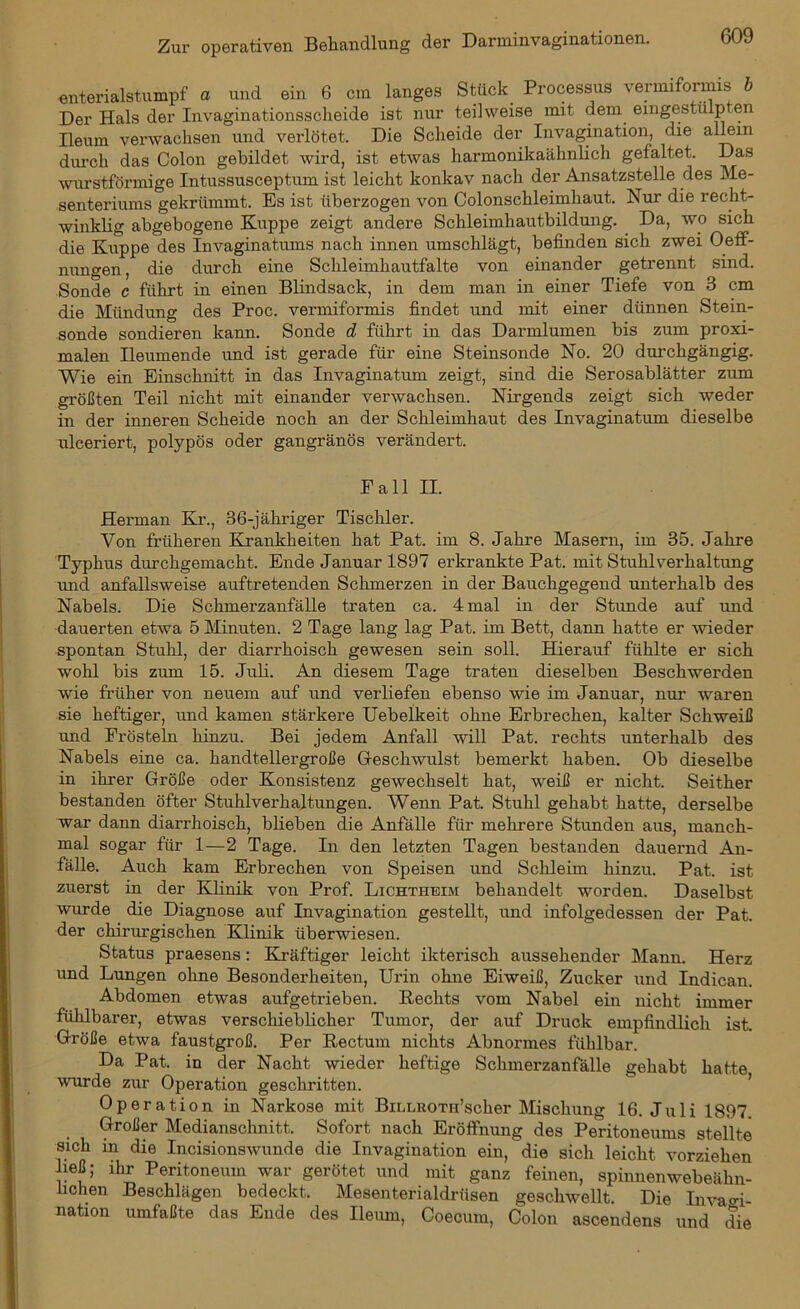 enterialstumpf a und ein 6 cm langes Stück Processus vermiformis b Der Hals der Invaginationsscheide ist nur teilweise mit dem eingestülpten Ileum verwachsen und verlötet. Die Scheide der Invagination, die allem durch das Colon gebildet wird, ist etwas harmonikaähnlich gefaltet. Das wurstförmige Intussusceptum ist leicht konkav nach der Ansatzstelle des Me- senteriums gekrümmt. Es ist überzogen von Colonschleimhaut. Nur die recht- winklig abgebogene Kuppe zeigt andere Schleimhautbildung. Da, wo sich die Kuppe des Invaginatums nach innen umschlägt, befinden sich zwei Oeff- nungen, die durch eine Schleimhautfalte von einander getrennt sind. Sonde c führt in einen Blindsack, in dem man in einer Tiefe von 3 cm die Mündung des Proc. vermiformis findet und mit einer dünnen Stein- sonde sondieren kann. Sonde d führt in das Darmlumen bis zum proxi- malen Ileumende und ist gerade für eine Steinsonde No. 20 durchgängig. Wie ein Einschnitt in das Invaginatum zeigt, sind die Serosablätter zum größten Teil nicht mit einander verwachsen. Nirgends zeigt sich weder in der inneren Scheide noch an der Schleimhaut des Invaginatum dieselbe uleeriert, polypös oder gangränös verändert. Pall II. Herman Kr., 36-jähriger Tischler. Von früheren Krankheiten hat Pat. im 8. Jahre Masern, im 35. Jahre Typhus durchgemacht. Ende Januar 1897 erkrankte Pat. mit Stuhl Vorhaltung und anfallsweise auftretenden Schmerzen in der Bauchgegend unterhalb des Nabels. Die Schmerzanfälle traten ca. 4 mal in der Stunde auf und dauerten etwa 5 Minuten. 2 Tage lang lag Pat. im Bett, dann hatte er wieder spontan Stuhl, der diarrhoisch gewesen sein soll. Hierauf fühlte er sich wohl bis zum 15. Juli. An diesem Tage traten dieselben Beschwerden wie früher von neuem auf und verliefen ebenso wie im Januar, nur waren sie heftiger, und kamen stärkere Uebelkeit ohne Erbrechen, kalter Schweiß und Frösteln hinzu. Bei jedem Anfall will Pat. rechts unterhalb des Nabels eine ca. handtellergroße Geschwulst bemerkt haben. Ob dieselbe in ihrer Größe oder Konsistenz gewechselt hat, weiß er nicht. Seither bestanden öfter Stuhlverhaltungen. Wenn Pat. Stuhl gehabt hatte, derselbe war dann diarrhoisch, blieben die Anfälle für mehrere Stunden aus, manch- mal sogar für 1—2 Tage. In den letzten Tagen bestanden dauernd An- fälle. Auch kam Erbrechen von Speisen und Schleim hinzu. Pat. ist zuerst in der Klinik von Prof. Lichtheim behandelt worden. Daselbst wurde die Diagnose auf Invagination gestellt, und infolgedessen der Pat. der chirurgischen Klinik überwiesen. Status praesens: Kräftiger leicht ikterisch aussehender Mann. Herz und Lungen ohne Besonderheiten, Urin ohne Eiweiß, Zucker und Indican. Abdomen etwas aufgetrieben. Rechts vom Nabel ein nicht immer fühlbarer, etwas verschieblicher Tumor, der auf Druck empfindlich ist. Größe etwa faustgroß. Per Rectum nichts Abnormes fühlbar. Da Pat. in der Nacht wieder heftige Schmerzanfälle gehabt hatte wurde zur Operation geschritten. Operation in Narkose mit BiLLHOTH’scher Mischung 16. Juli 1897. Großer Medianschnitt. Sofort nach Eröffnung des Peritoneums stellte sich in die Incisionswunde die Invagination ein, die sich leicht vorziehen ließ; ihr Peritoneum war gerötet und mit ganz feinen, spinnenwebeähn- lichen Beschlägen bedeckt. Mesenterialdrüsen geschwellt. Die Invaai- nation umfaßte das Ende des Ileum, Coecum, Colon ascendens und die