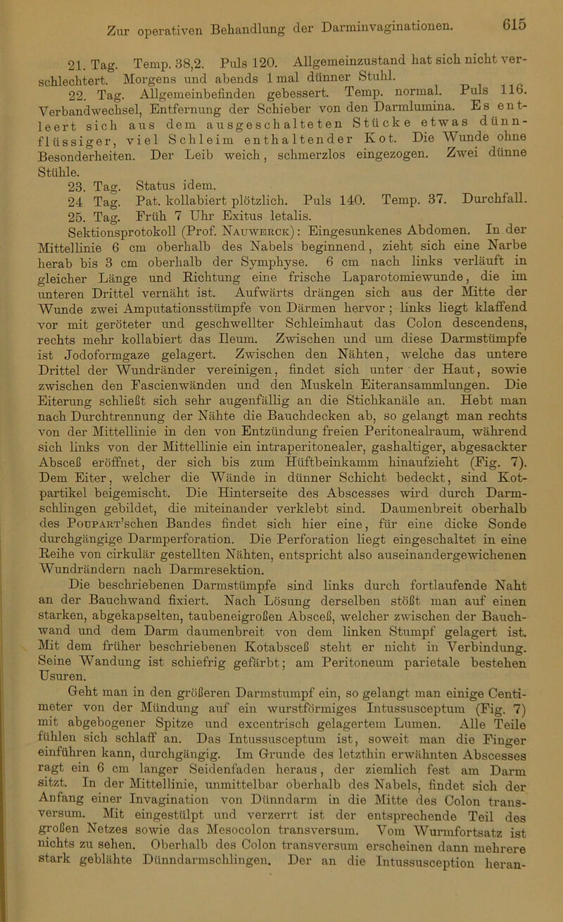 21. Tag. Temp. 38,2. Puls 120. Allgemeinzustand hat sich nicht ver- schlechtert. Morgens und abends 1 mal dünner Stuhl. 22. Tag. Allgemeinbefinden gebessert. Temp. normal. Puls 116. Verbandwechsel, Entfernung der Schieber von den Darmlumina. Es ent- leert sich aus dem ausgeschalteten Stücke etwas dünn- flüssiger, viel Schleim enthaltender Ivot. Die Wunde ohne Besonderheiten. Der Leib weich, schmerzlos eingezogen. Zwei dünne Stühle. 23. Tag. Status idem. 24 Tag. Pat. kollabiert plötzlich. Puls 140. Temp. 37. Durchfall. 25. Tag. Früh 7 Uhr Exitus letalis. Sektionsprotokoll (Prof. Nauwerck) : Eingesunkenes Abdomen. In der Mittellinie 6 cm oberhalb des Nabels beginnend, zieht sich eine Narbe herab bis 3 cm oberhalb der Symphyse. 6 cm nach links verläuft in gleicher Länge und Richtung eine frische Laparotomiewunde, die im unteren Drittel vernäht ist. Aufwärts drängen sich aus der Mitte der Wunde zwei Amputationsstümpfe von Därmen hervor ; links liegt klaffend vor mit geröteter und geschwellter Schleimhaut das Colon descendens, rechts mehr kollabiert das Ileum. Zwischen und um diese Darmstümpfe ist Jodoformgaze gelagert. Zwischen den Nähten, welche das untere Drittel der Wundränder vereinigen, findet sich unter der Haut, sowie zwischen den Fascienwänden und den Muskeln Eiteransammlungen. Die Eiterung schließt sich sehr augenfällig an die Stichkanäle an. Hebt man nach Durchtrennung der Nähte die Bauchdecken ab, so gelangt man rechts von der Mittellinie in den von Entzündung freien Peritonealraum, während sich links von der Mittellinie ein intraperitonealer, gashaltiger, abgesackter Absceß eröffnet, der sich bis zum Hüftbeinkamm hinaufzieht (Fig. 7). Dem Eiter, welcher die Wände in dünner Schicht bedeckt, sind Kot- partikel beigemischt. Die Hinterseite des Abscesses wird durch Darm- schlingen gebildet, die miteinander verklebt sind. Daumenbreit oberhalb des PouPART’schen Bandes findet sich hier eine, für eine dicke Sonde durchgängige Darmperforation. Die Perforation liegt eingeschaltet in eine Reihe von cirkulär gestellten Nähten, entspricht also auseinandergewichenen Wundrändern nach Darmresektion. Die beschriebenen Darmstümpfe sind links durch fortlaufende Naht an der Bauchwand fixiert. Nach Lösung derselben stößt man auf einen starken, abgekapselten, taubeneigroßen Absceß, welcher zwischen der Bauch- wand und dem Darm daumenbreit von dem linken Stumpf gelagert ist. Mit dem früher beschriebenen Kotabsceß steht er nicht in Verbindung. Seine Wandung ist schiefrig gefärbt; am Peritoneum parietale bestehen Usuren. Geht man in den größeren Darmstumpf ein, so gelangt man einige Centi- meter von der Mündung auf ein wurstförmiges Intussusceptum (Fig. 7) mit abgebogener Spitze und excentrisch gelagertem Lumen. Alle Teile fühlen sich schlaff an. Das Intussusceptum ist, soweit man die Finger einführen kann, durchgängig. Im Grunde des letzthin erwähnten Abscesses ragt ein 6 cm langer Seidenfaden heraus, der ziemlich fest am Darm sitzt. In der Mittellinie, unmittelbar oberhalb des Nabels, findet sich der Anfang einer Invagination von Dünndarm in die Mitte des Colon trans- versiun. Mit eingestülpt und verzerrt ist der entsprechende Teil des großen Netzes sowie das Mosocolon transversum. Vom Wurmfortsatz ist nichts zu sehen. Oberhalb des Colon transversum erscheinen dann mehrere stark geblähte Dünndarmschlingen. Der an die Intussusception heran-