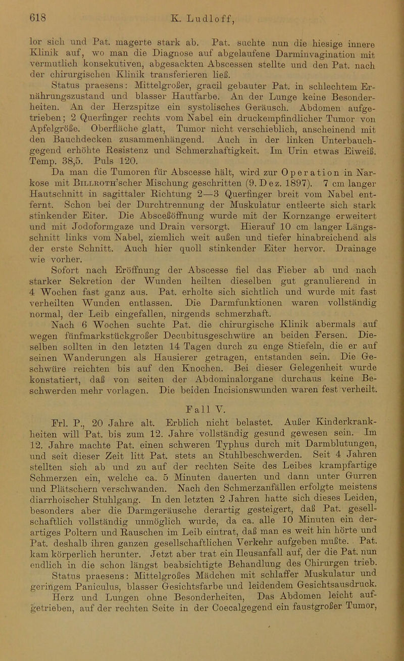 lor sich und Pat. magerte stark ab. Pat. sachte nun die hiesige innere Klinik auf, wo man die Diagnose auf abgelaufene Darminvagination mit vermutlich konsekutiven, abgesackten Abscessen stellte und den Pat. nach der chirurgischen Klinik transferieren ließ. Status praesens: Mittelgroßer, gracil gebauter Pat. in schlechtem Er- nährungszustand und blasser Hautfarbe. An der Lunge keine Besonder- heiten. An der Herzspitze ein systolisches Geräusch. Abdomen aufge- trieben; 2 Querfinger rechts vom Nabel ein druckempfindlicher Tumor von Apfelgröße. Oberfläche glatt, Tumor nicht verschieblich, anscheinend mit den Bauchdecken zusammenhängend. Auch in der linken Unterbauch- gegend erhöhte Resistenz und Schmerzhaftigkeit. Im Urin etwas Eiweiß. Temp. 38,5. Puls 120. Da man die Tumoren für Abscesse hält, wird zur Operation in Nar- kose mit BiLLROTn’scher Mischung geschritten (9. Dez. 1897). 7 cm langer Hautschnitt in sagittaler Richtung 2—3 Querfinger breit vom Nabel ent- fernt. Schon bei der Durchtrennung der Muskulatur entleerte sich stark stinkender Eiter. Die Absceßöffnung wurde mit der Kornzange erweitert und mit Jodoformgaze und Drain versorgt. Hierauf 10 cm langer Längs- schnitt links vom Nabel, ziemlich weit außen und tiefer hinabreichend als der erste Schnitt. Auch hier quoll stinkender Eiter hervor. Drainage wie vorher. Sofort nach Eröffnung der Abscesse fiel das Fieber ab und nach starker Sekretion der Wunden heilten dieselben gut granulierend in 4 Wochen fast ganz aus. Pat. erholte sich sichtlich und wurde mit fast verheilten Wunden entlassen. Die Darmfunktionen waren vollständig normal, der Leib eingefallen, nirgends schmerzhaft. Nach 6 Wochen suchte Pat. die chirurgische Klinik abermals auf wegen fünfmarkstückgroßer Decubitusgeschwüre an beiden Fersen. Die- selben sollten in den letzten 14 Tagen durch zu enge Stiefeln, die er auf seinen Wanderungen als Hausierer getragen, entstanden sein. Die Ge- schwüre reichten bis auf den Knochen. Bei dieser Gelegenheit wurde konstatiert, daß von seiten der Abdominalorgane durchaus keine Be- schwerden mehr Vorlagen. Die beiden Incisionswunden waren fest verheilt. Fall V. Frl. P., 20 Jahre alt. Erblich nicht belastet. Außer Kinderkrank- heiten will Pat. bis zum 12. Jahre vollständig gesund gewesen sein. Im 12. Jahre machte Pat. einen schweren Typhus durch mit Darmblutungen, und seit dieser Zeit litt Pat. stets an Stuhlbeschwerden. Seit 4 Jahren stellten sich ab und zu auf der rechten Seite des Leibes krampfartige Schmerzen ein, welche ca. 5 Minuten dauerten und dann unter Gurren und Plätschern verschwanden. Nach den Schmerzanfällen erfolgte meistens diarrhoischer Stuhlgang. In den letzten 2 Jahren hatte sich dieses Leiden, besonders aber die Darmgeräusche derartig gesteigert, daß Pat. gesell- schaftlich vollständig unmöglich wurde, da ca. alle 10 Minuten ein der- artiges Poltern und Rauschen im Leib eintrat, daß man es weit hin hörte und Pat. deshalb ihren ganzen gesellschaftlichen Verkehr aufgeben mußte. Pat. kam körperlich herunter. Jetzt aber trat ein Ileusanfall auf, der die Pat. nun endlich in die schon längst beabsichtigte Behandlung des Chirurgen trieb. Status praesens: Mittelgroßes Mädchen mit schlaffer Muskulatur und geringem Paniculus, blasser Gesichtsfarbe und leidendem Gesichtsausdruck. Herz und Lungen ohne Besonderheiten, Das Abdomen leicht auf- getrieben, auf der rechten Seite in der Coecalgegend ein faustgroßer Tumor,