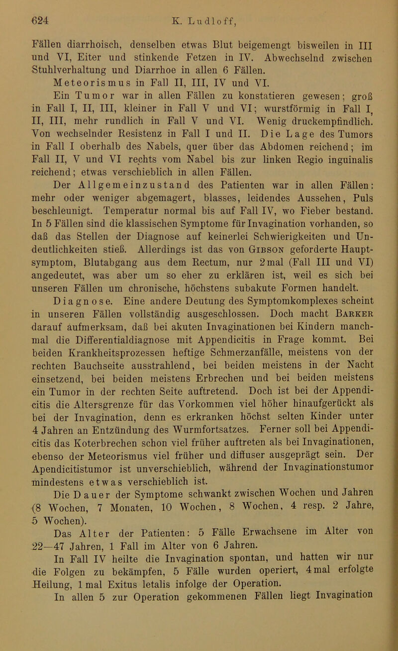Fällen diarrhoisch, denselben etwas Blut beigemengt bisweilen in III und VI, Eiter und stinkende Fetzen in IV. Abwechselnd zwischen Stuhlverhaltung und Diarrhoe in allen 6 Fällen. Meteorismus in Fall II, III, IV und VI. Ein Tumor war in allen Fällen zu konstatieren gewesen; groß in Fall I, II, III, kleiner in Fall V und VI; wurstförmig in Fall I, II, III, mehr rundlich in Fall V und VI. Wenig druckempfindlich. Von wechselnder Resistenz in Fall I und II. Die Lage des Tumors in Fall I oberhalb des Nabels, quer über das Abdomen reichend; im Fall II, V und VI rechts vom Nabel bis zur linken Regio inguinalis reichend; etwas verschieblich in allen Fällen. Der Allgemeinzustand des Patienten war in allen Fällen: mehr oder weniger abgemagert, blasses, leidendes Aussehen, Puls beschleunigt. Temperatur normal bis auf Fall IV, wo Fieber bestand. In 5 Fällen sind die klassischen Symptome fürlnvagination vorhanden, so daß das Stellen der Diagnose auf keinerlei Schwierigkeiten und Un- deutlichkeiten stieß. Allerdings ist das von Gibson geforderte Haupt- symptom, Blutabgang aus dem Rectum, nur 2 mal (Fall III und VI) angedeutet, was aber um so eher zu erklären ist, weil es sich bei unseren Fällen um chronische, höchstens subakute Formen handelt. Diagnose. Eine andere Deutung des Symptomkomplexes scheint in unseren Fällen vollständig ausgeschlossen. Doch macht Barker darauf aufmerksam, daß bei akuten Invaginationen bei Kindern manch- mal die Differentialdiagnose mit Appendicitis in Frage kommt. Bei beiden Krankheitsprozessen heftige Schmerzanfälle, meistens von der rechten Bauchseite ausstrahlend, bei beiden meistens in der Nacht einsetzend, bei beiden meistens Erbrechen und bei beiden meistens ein Tumor in der rechten Seite auftretend. Doch ist bei der Appendi- citis die Altersgrenze für das Vorkommen viel höher hinaufgerückt als bei der Invagination, denn es erkranken höchst selten Kinder unter 4 Jahren an Entzündung des Wurmfortsatzes. Ferner soll bei Appendi- citis das Koterbrechen schon viel früher auftreten als bei Invaginationen, ebenso der Meteorismus viel früher und diffuser ausgeprägt sein. Der Apendicitistumor ist unverschieblich, während der Invaginationstumor mindestens etwas verschieblich ist. Die Dauer der Symptome schwankt zwischen Wochen und Jahren (8 Wochen, 7 Monaten, 10 Wochen, 8 Wochen, 4 resp. 2 Jahre, 5 Wochen). Das Alter der Patienten: 5 Fälle Erwachsene im Alter von 22—47 Jahren, 1 Fall im Alter von 6 Jahren. In Fall IV heilte die Invagination spontan, und hatten wir nur die Folgen zu bekämpfen, 5 Fälle wurden operiert, 4 mal erfolgte Heilung, 1 mal Exitus letalis infolge der Operation. In allen 5 zur Operation gekommenen Fällen liegt Invagination