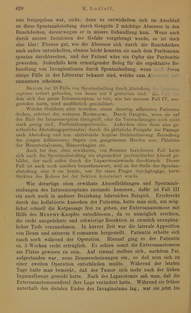 nun freigegeben war, nicht; denn es entwickelten sich im Anschluß an diese Spontanabstoßung durch Gangrän 2 mächtige Abscesse in den Bauchdecken, derentwegen er in unsere Behandlung kam. Wenn auch durch unsere Incisionen der Gefahr vorgebeugt wurde, so ist doch eins klar: Ebenso gut, wie die Abscesse sich durch die Bauchdecken nach außen entwickelten, ebenso leicht konnten sie nach dem Peritoneum spontan durchbrechen, und der Patient wäre ein Opfer der Peritonitis geworden. Jedenfalls kein ermutigender Beleg für die expektative Be- handlung von Invaginationen durch Spontanheilung, wenn 1 d?von einige Fälle in der Litteratur bekannt sind, welche zum A zumuntern scheinen. Brauer hat 23 Fälle von Spontanheilung durch Abstoßun/ ceptums notiert gefunden, von denen nur 3 gestorben sind. dem sich das ganze Intussusceptum in toto, wie bei meinem Fall IV, aus- gestoßen hatte, wird ausführlich geschildert. Welche Gefahren aber trotzdem einem derartig affizierten Patienten drohen, erörtert des weiteren Nothnagel. Durch Gangrän, wenn sie auf den Hals der Intussusception übergreift, oder die Verwachsungen noch nicht stark genug sind, Perforationsperitonitis. Außerdem ohne diese eine ge- wöhnliche Abstoßungsperitonitis; durch die plötzliche Freigabe der Passage nach Abstoßung und nun eintretende kopiöse Stuhlentleerung Zerreißung der jungen Adhäsionen; Sepsis von gangränösen Herden aus; Phlebitis der Mesenterialvenen, Hämorrhagien etc. Auch bei dem oben erwähnten, von Schmidt berichteten Fall hatte sich nach der Spontanabstoßuug ein abgesackter peritonitischer Absceß ge- bildet, der nach außen durch die Laparotomiewunde durchbrach. Dieser Fall ist auch noch insofern bemerkenswert, weil an der Stelle der Spontan- abstoßung eine 3 cm breite, nur für einen Finger durchgängige, harte Striktur des Kolons bei der Sektion konstatiert wurde. Wie derartige oben erwähnte Absceßbildungen und Spontanab- stoßungen des Intussusceptums zustande kommen, dafür ist Fall III ein auch noch in anderer Beziehung lehrreiches Beispiel. Erschreckt durch das kollabierte Aussehen der Patientin, hatte man sich, um mög- lichst schnell die Kotpassage frei zu geben, zur Enteroanastomose mit Hilfe des MüRPHY-Knopfes entschlossen, da es unmöglich erschien, die recht ausgedehnte und schwierige Resektion in ziemlich unzugäng- licher Tiefe vorzunehmen. In kurzer Zeit war die laterale Apposition von Ileum und unterem S romanum hergestellt. Patientin erholte sich rasch noch während der Operation. Hierauf ging es der Patientin ca. 3 Wochen recht erträglich. Es schien somit die Enteroanastomose am Platze gewesen zu sein. Auf einmal stellten sich, nachdem Pat. aufgestanden war, neue Ileuserscheinungen ein, so daß man sich zu einer zweiten Operation entschließen mußte. Während der letzten Tage hatte man bemerkt, daß der Tumor sich mehr nach der linken Inguinalbeuge gesenkt hatte. Nach der Laparotomie sah man, daß die Enteroanastomosenfistel ihre Lage verändert hatte. Während sie früher unterhalb des distalen Endes des Invaginatums lag, war sie jetzt bis