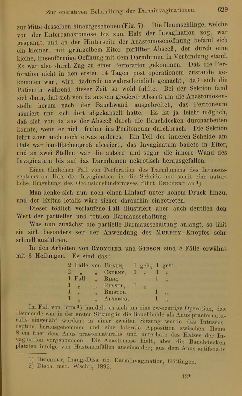 zur Mitte desselben hinaufgeschoben (Fig. 7). Die Ileumschlinge, welche von der Enteroanastomose bis zum Hals der Invagination zog, war gespannt, und an der Hinterseite der Anastomosenöftnung befand sich ein kleiner, mit grüngelbem Eiter gefüllter Absceß, der durch eine kleine, linsenförmige Oeffnung mit dem Darmlumen in Verbindung stand. Es war also durch Zug zu einer Perforation gekommen. Daß die Per- foration nicht in den ersten 14 Tagen post Operationen! zustande ge- kommen war, wird dadurch unwahrscheinlich gemacht, daß sich die Patientin während dieser Zeit so wohl fühlte. Bei der Sektion fand sich dann, daß sich von da aus ein größerer Absceß um die Anastomosen- stelle herum nach der Bauchwand ausgebreitet, das Peritoneum usuriert und sich dort abgekapselt hatte. Es ist ja leicht möglich, daß sich von da aus der Absceß durch die Bauchdecken durcharbeiten konnte, wenn er nicht früher ins Peritoneum durchbrach. Die Sektion lehrt aber auch noch etwas anderes. Ein Teil der inneren Scheide am Hals war handflächengroß ulceriert, das Invaginatum badete in Eiter, und an zwei Stellen war die äußere und sogar die innere Wand des Invaginatum bis auf das Darmlumen nekrotisch herausgefallen. Einen ähnlichen Pall von Perforation des Darmlumens des Intussus- ceptums am Hals der Invagination in die Scheide und somit eine natür- liche Umgehung des Occlusionshindernisses führt Deiciiert an 1). Man denke sich nun noch einen Einlauf unter hohem Druck hinzu, und der Exitus letalis wäre sicher daraufhin eingetreten. Dieser tödlich verlaufene Fall illustriert aber auch deutlich dep Wert der partiellen und totalen Darmausschaltung. Was nun zunächst die partielle Darmausschaltung anlangt, so läßt sie sich besonders seit der Anwendung des Murphy - Knopfes sehr schnell ausführen. In den Arbeiten von Rydygier und Gibson sind 8 Fälle erwähnt mit 3 Heilungen. Es sind das: 2 Fälle von Braun, 2 „ „ Czerny, 1 Fall „ Bier, 1 „ „ Russee, 1 „ „ Bristol 1 „ „ Alsberg, 1 geh., 1 gest. 1 1 n l l Im Fall von Bier2) handelt es sicli um eine zweizeitige Operation, das Ileumende war in der ersten Sitzung in die Bauchhöhle als Anus praeternatu- ralis eingenäht worden; in einer zweiten Sitzung wurde das Intussus- ceptum herausgenommen und eine laterale Apposition zwischen Ileum 8 cm über dem Anus praeternaturalis und unterhalb des Halses der In- vagination vorgenommen. Die Anastomose hielt, aber die Bauchdecken platzten infolge von Hustenanfällen auseinander; aus dem Anus artificialis 1) Deiciiert, Inaug.-Diss. üb. Darminvagination, Göttinnen 2) Dtsch. rned. Wschr., 1892. 42*