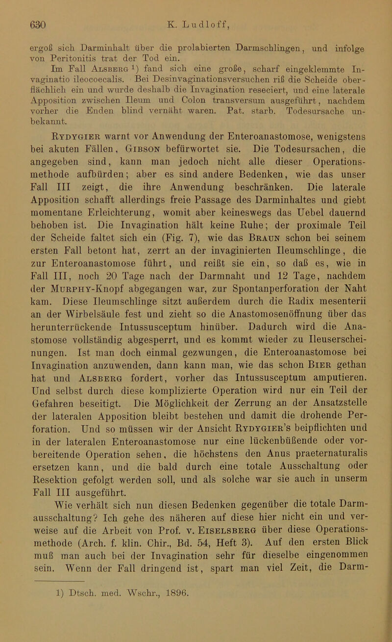 ergoß sich Darminhalt über die prolabierten Darmschlingen, und infolge von Peritonitis trat der Tod ein. Im Fall Alsberg1) fand sich eine große, scharf eingeklemmte In- vaginatio ileocoecalis. Bei Desinvaginationsversuchen riß die Scheide ober- flächlich ein und wurde deshalb die Invagination reseciert, und eine laterale Apposition zwischen Ileum und Colon transversum ausgeführt, nachdem vorher die Enden blind vernäht waren. Pat. starb. Todesursache un- bekannt. Rydygier warnt vor Anwendung der Enteroanastomose, wenigstens bei akuten Fällen, Gibson befürwortet sie. Die Todesursachen, die angegeben sind, kann man jedoch nicht alle dieser Operations- methode aufbiirden; aber es sind andere Bedenken, wie das unser Fall III zeigt, die ihre Anwendung beschränken. Die laterale Apposition schafft allerdings freie Passage des Darminhaltes und giebt momentane Erleichterung, womit aber keineswegs das Uebel dauernd behoben ist. Die Invagination hält keine Ruhe; der proximale Teil der Scheide faltet sich ein (Fig. 7), wie das Braun schon bei seinem ersten Fall betont hat, zerrt an der invaginierten Ileumschlinge, die zur Enteroanastomose führt, und reißt sie ein, so daß es, wie in Fall III, noch 20 Tage nach der Darmnaht und 12 Tage, nachdem der MuRPHY-Knopf abgegangen war, zur Spontanperforation der Naht kam. Diese Ileumschlinge sitzt außerdem durch die Radix mesenterii an der Wirbelsäule fest und zieht so die Anastomosenöffnung über das herunterrückende Intussusceptum hinüber. Dadurch wird die Ana- stomose vollständig abgesperrt, und es kommt wieder zu Ileuserschei- nungen. Ist man doch einmal gezwungen, die Enteroanastomose bei Invagination anzuwenden, dann kann man, wie das schon Bier gethan hat und Alsberg fordert, vorher das Intussusceptum amputieren. Und selbst durch diese komplizierte Operation wird nur ein Teil der Gefahren beseitigt. Die Möglichkeit der Zerrung an der Ansatzstelle der lateralen Apposition bleibt bestehen und damit die drohende Per- foration. Und so müssen wir der Ansicht Rydygier’s beipflichten und in der lateralen Enteroanastomose nur eine lückenbüßende oder vor- bereitende Operation sehen, die höchstens den Anus praeternaturalis ersetzen kann, und die bald durch eine totale Ausschaltung oder Resektion gefolgt werden soll, und als solche war sie auch in unserm Fall III ausgeführt. Wie verhält sich nun diesen Bedenken gegenüber die totale Darm- ausschaltung? Ich gehe des näheren auf diese hier nicht ein und ver- weise auf die Arbeit von Prof. v. Eiselsberg über diese Operations- methode (Arch. f. klin. Chir., Bd. 54, Heft 3). Auf den ersten Blick muß man auch bei der Invagination sehr für dieselbe eingenommen sein. Wenn der Fall dringend ist, spart man viel Zeit, die Darm- 1) Dtsch. med. Wschr., 1896.