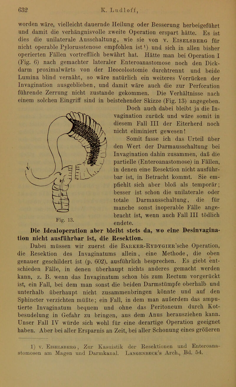 worden wäre, vielleicht dauernde Heilung oder Besserung herbeigeführt und damit die verhängnisvolle zweite Operation erspart hätte. Es ist dies die unilaterale Ausschaltung, wie sie von v. Eiselsberg für nicht operable Pylorusstenose empfohlen ist1) und sich in allen bisher operierten Fällen vortrefflich bewährt hat. Hätte man bei Operation I (Fig. 6) nach gemachter lateraler Enteroanastomose noch den Dick- darm proximalwärts von der Ileocolostomie durchtrennt und beide Lumina blind vernäht, so wäre natürlich ein weiteres Vorrücken der Invagination ausgeblieben, und damit wäre auch die zur Perforation führende Zerrung nicht zustande gekommen. Die Verhältnisse nach einem solchen Eingriff sind in beistehender Skizze (Fig. 13) angegeben. Doch auch dabei bleibt ja die In- vagination zurück und wäre somit in diesem Fall III der Eiterherd noch nicht eliminiert gewesen! Somit fasse ich das Urteil über den Wert der Darm ausschal tu ng bei Invagination dahin zusammen, daß die partielle (Enteroanastomose) in Fällen, in denen eine Resektion nicht ausführ- bar ist, in Betracht kommt. Sie em- pfiehlt sich aber bloß als temporär; besser ist schon die unilaterale oder totale Darmausschaltung, die für manche sonst inoperable Fälle ange- bracht ist, wenn auch Fall III tödlich *lg‘ 13' endete. Die Ideal Operation aber bleibt stets da, wo eine Desinvagina- tion nicht ausführbar ist, die Resektion. Dabei müssen wir zuerst die BARKER-RYDYGiER’sche Operation, die Resektion des Invaginatums allein, eine Methode, die oben genauer geschildert ist (p. 602), ausführlich besprechen. Es giebt ent- schieden Fälle, in denen überhaupt nichts anderes gemacht werden kann, z. B. wenn das Invaginatum schon bis zum Rectum vorgerückt ist, ein Fall, bei dem man sonst die beiden Darmstümpfe oberhalb und unterhalb überhaupt nicht zusammenbringen könnte und auf den Sphincter verzichten müßte; ein Fall, in dem man außerdem das ampu- tierte Invaginatum bequem und ohne das Peritoneum durch Kot- besudelung in Gefahr zu bringen, aus dem Anus herausziehen kann. Unser Fall IV würde sich wohl für eine derartige Operation geeignet haben. Aber bei aller Ersparnis an Zeit, bei aller Schonung eines größeren 1) v. Eiselsberg , Zur Kasuistik der Resektionen und Enteroana- stomosen am Magen und Darmkanal. Langenbeok’s Arch., Bd. 54.