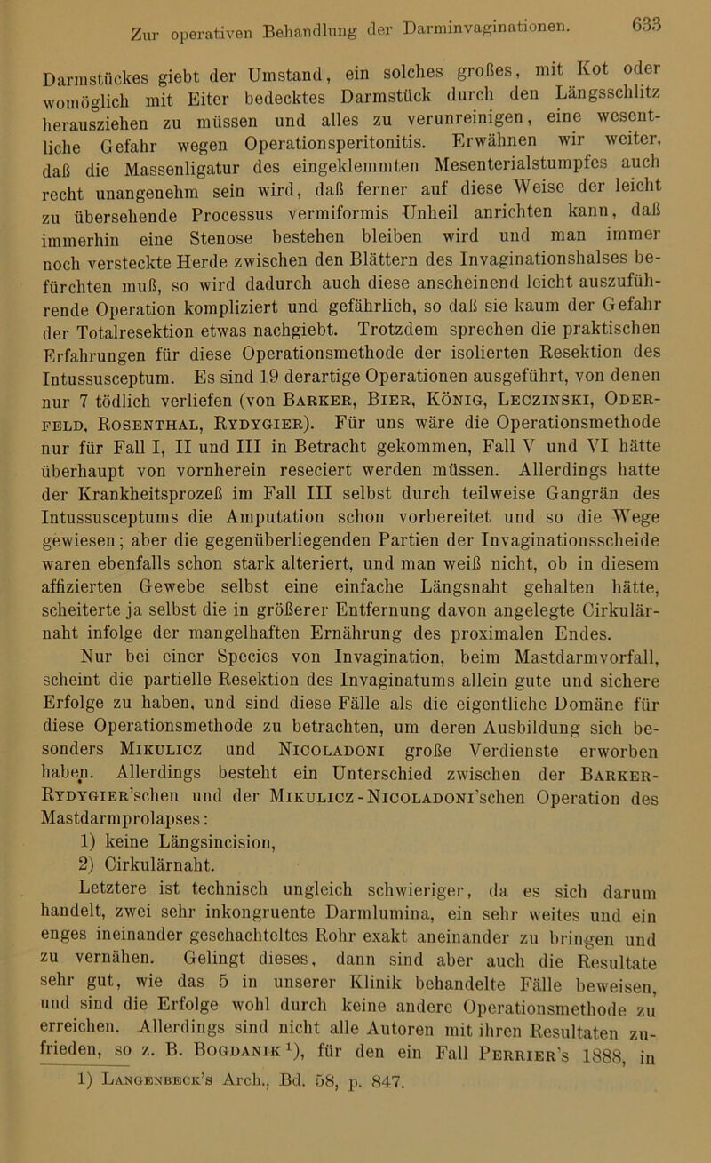 Darmstückes giebt der Umstand, ein solches großes, mit Kot oder womöglich mit Eiter bedecktes Darmstück durch den Längsschlitz herausziehen zu müssen und alles zu verunreinigen, eine wesent- liche Gefahr wegen Operationsperitonitis. Erwähnen wir weiter, daß die Massenligatur des eingeklemmten Mesenterialstumpfes auch recht unangenehm sein wird, daß ferner auf diese Weise der leicht zu übersehende Processus vermiformis Unheil anrichten kann, daß immerhin eine Stenose bestehen bleiben wird und man immer noch versteckte Herde zwischen den Blättern des Invaginationshalses be- fürchten muß, so wird dadurch auch diese anscheinend leicht auszufüh- rende Operation kompliziert und gefährlich, so daß sie kaum der Gefahr der Totalresektion etwas nachgiebt. Trotzdem sprechen die praktischen Erfahrungen für diese Operationsmethode der isolierten Resektion des Intussusceptum. Es sind 19 derartige Operationen ausgeführt, von denen nur 7 tödlich verliefen (von Barker, Bier, König, Leczinski, Oder- feld, Rosenthal, Rydygier). Für uns wäre die Operationsmethode nur für Fall I, II und III in Betracht gekommen, Fall V und VI hätte überhaupt von vornherein reseciert werden müssen. Allerdings hatte der Krankheitsprozeß im Fall III selbst durch teilweise Gangrän des Intussusceptums die Amputation schon vorbereitet und so die Wege gewiesen; aber die gegenüberliegenden Partien der Invaginationsscheide waren ebenfalls schon stark alteriert, und man weiß nicht, ob in diesem affizierten Gewebe selbst eine einfache Längsnaht gehalten hätte, scheiterte ja selbst die in größerer Entfernung davon angelegte Cirkulär- naht infolge der mangelhaften Ernährung des proximalen Endes. Nur bei einer Species von Invagination, beim Mastdarm Vorfall, scheint die partielle Resektion des Invaginatums allein gute und sichere Erfolge zu haben, und sind diese Fälle als die eigentliche Domäne für diese Operationsmethode zu betrachten, um deren Ausbildung sich be- sonders Mikulicz und Nicoladoni große Verdienste erworben haben. Allerdings besteht ein Unterschied zwischen der Barker- RYDYGiER’schen und der Mikulicz-NicoLADONi’schen Operation des Mastdarmprolapses: 1) keine Längsincision, 2) Cirkulärnaht. Letztere ist technisch ungleich schwieriger, da es sich darum handelt, zwei sehr inkongruente Darmlumina, ein sehr weites und ein enges ineinander geschachteltes Rohr exakt aneinander zu bringen und zu vernähen. Gelingt dieses, dann sind aber auch die Resultate sehr gut, wie das 5 in unserer Klinik behandelte Fälle beweisen, und sind die Erfolge wohl durch keine andere Operationsmethode zu erreichen. Allerdings sind nicht alle Autoren mit ihren Resultaten zu- frieden^jm z. B. Bogdanik 1), für den ein Fall Perrier’s 1888, in 1) Langenbeck’s Arcli., Bd. 58, p. 847.