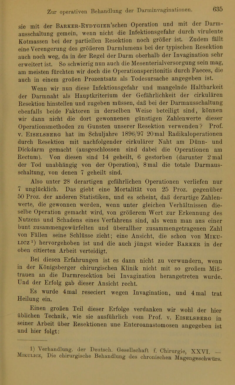 sie mit der BARKER-RYDYGiER’schen Operation und mit der Darm- ausschaltung gemein, wenn nicht die Infektionsgefahr durch virulente Kotmassen bei der partiellen Resektion noch größer ist. Zudem fällt eine Verengerung des größeren Darmlumens bei der typischen Resektion auch noch weg, da in der Regel der Darm oberhalb der Invagination sehr erweitert ist. So schwierig nun auch die Mesenterialversorgung sein mag, am meisten fürchten wir doch die Operationsperitonitis durch Faeces, die auch in einem großen Prozentsatz als Todesursache angegeben ist. Wenn wir nun diese Infektionsgefahr und mangelnde Haltbarkeit der Darmnaht als Hauptkriterium der Gefährlichkeit der cirkulären Resektion hinstellen und zugeben müssen, daß bei der Darmausschaltung ebenfalls beide Faktoren in derselben Weise beteiligt sind, können wir dann nicht die dort gewonnenen günstigen Zahlenwerte dieser Operationsmethoden zu Gunsten unserer Resektion verwenden ? Prof, v. Eiselsberg hat im Schuljahre 1896/97 20mal Radikaloperationen durch Resektion mit nachfolgender cirkulärer Naht am Dünn- und Dickdarm gemacht (ausgeschlossen sind dabei die Operationen am Rectum). Von diesen sind 14 geheilt, 6 gestorben (darunter 2 mal der Tod unabhängig von der Operation), 8 mal die totale Darmaus- schaltung, von denen 7 geheilt sind. Also unter 28 derartigen gefährlichen Operationen verliefen nur 7 unglücklich. Das giebt eine Mortalität von 25 Proz. gegenüber 50 Proz. der anderen Statistiken, und es scheint, daß derartige Zahlen- werte, die gewonnen werden, wenn unter gleichen Verhältnissen die- selbe Operation gemacht wird, von größerem Wert zur Erkennung des Nutzens und Schadens eines Verfahrens sind, als wenn man aus einer bunt zusammengewürfelten und überallher zusammengetragenen Zahl von Fällen seine Schlüsse zieht; eine Ansicht, die schon von Miku- licz J) hervorgehoben ist und die auch jüngst wieder Barker in der oben citierten Arbeit verteidigt. Bei diesen Erfahrungen ist es dann nicht zu verwundern, wenn in der Königsberger chirurgischen Klinik nicht mit so großem Miß- trauen an die Darmresektion bei Invagination herangetreten wurde. Und der Erfolg gab dieser Ansicht recht. Es wurde 4mal reseciert wegen Invagination, und 4mal trat Heilung ein. Einen großen Teil dieser Erfolge verdanken wir wohl der hier üblichen Technik, wie sie ausführlich vom Prof. v. Eiselsberg in seiner Arbeit über Resektionen une Enteroanastomosen angegeben ist und hier folgt: 1) Verhandlung, der Deutsch. Gesellschaft f. Chirurgie, XXVI — Mikulicz, Die chirurgische Behandlung des chronischen Magengeschwürs.