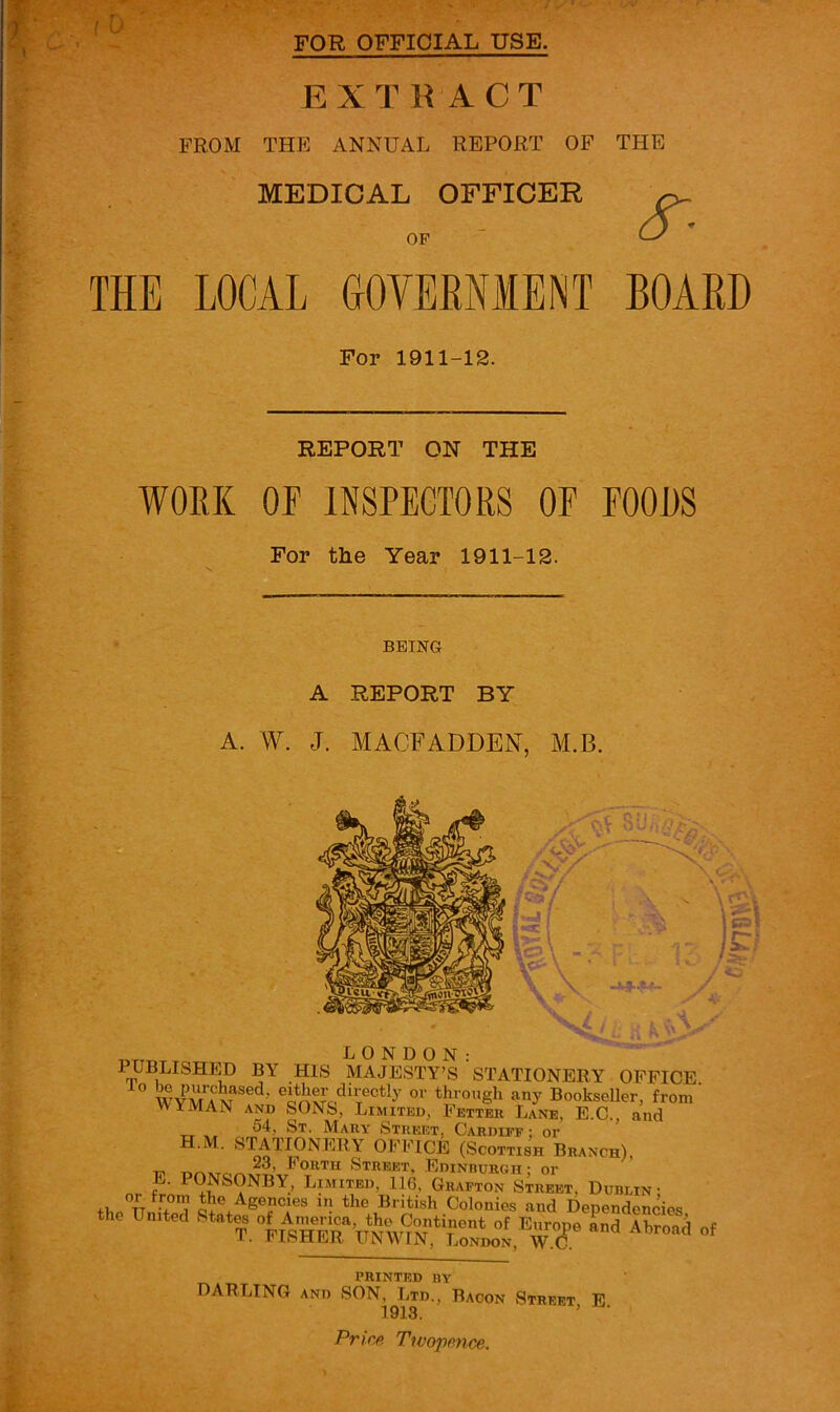 FOR OFFICIAL USE. f 0 EXTRACT FROM THP] ANNUAL REPORT OF THE MEDICAL OFFICER OF THE LOCAL GOVEENMENT For 1911-12. REPORT ON THE WOEK OF INSPECTORS OP FOODS For the Year 1911-12. BOARD BEING A REPORT BY A. W. J. MACFADDEN, M.B. ..'' c.v 8U LONDON: PUBLISHip BY HIS MAJESTY’S STATIONERY ■ OFFICE through any Bookseller, from WYMAN AND SONS, Limited, Fetter Lane, E.C., and 54, St. Mary Street, Cardiff; or H.M. stationery OI'FICE (Scottish Branch), T71 Street, Edinburgh; or ?■ P^NSONBY, LpriTED, 116, Grafton Street, Dublin ; +L. TT.;>the Agencies in the British Colonies and Dependencies the n,„ted of PRINTED BY DARLING AND SON, Ltd., Bacon Street, E. 1913. Price Twopence.