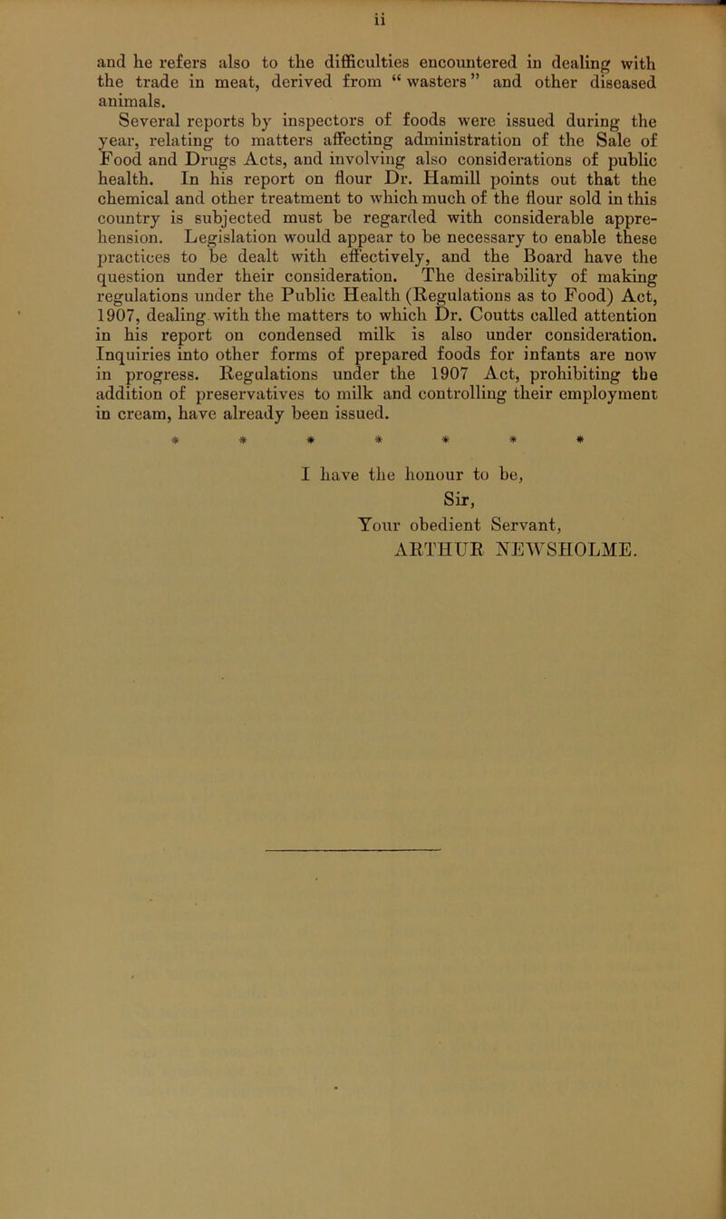 the trade in meat, derived from “ wasters ” and other diseased animals. Several reports by inspectors of foods were issued during the year, relating to matters affecting administration of the Sale of Food and Drugs Acts, and involving also considerations of public health. In his report on flour Dr. Hamill points out that the chemical and other treatment to Avhich much of the flour sold in this country is subjected must be regarded with considerable appre- hension. Legislation would appear to be necessary to enable these practices to be dealt with effectively, and the Board have the question under their consideration. The desirability of making regulations under the Public Health (Regulations as to Food) Act, 1907, dealing with the matters to which Dr. Coutts called attention in his report on condensed milk is also under consideration. Inquiries into other forms of prepared foods for infants are now in progress. Regulations under the 1907 Act, prohibiting the addition of preservatives to milk and controlling their employment in cream, have already been issued. * * 5lt ^|^ I have the honour to be, Sir, Your obedient Servant, ARTHUR NEWSHOLME.