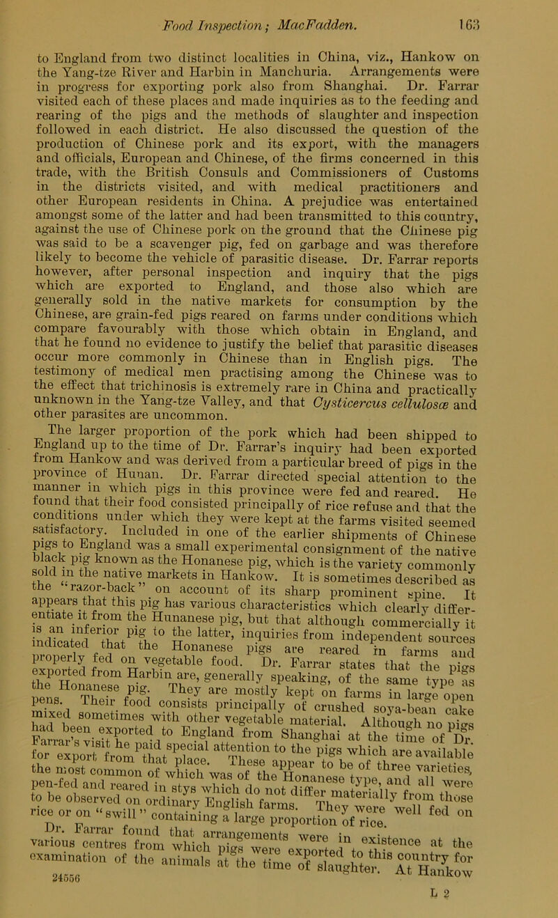 to England from two distinct localities in China, viz., Hankow on the Yang-tze River and Harbin in Manchuria. Arrangements were in progress for exporting pork also from Shanghai. Dr. Farrar visited each of these places and made inquiries as to the feeding and rearing of the pigs and the methods of slaughter and inspection followed in each district. He also discussed the question of the production of Chinese pork and its export, with the managers and officials, European and Chinese, of the firms concerned in this trade, Avith the British Consuls and Commissioners of Customs in the districts visited, and with medical practitioners and other European residents in China. A prejudice was entertained amongst some of the latter and had been transmitted to this country, against the use of Chinese pork on the ground that the Chinese pig was said to be a scavenger pig, fed on garbage and was therefore likely to become the vehicle of parasitic disease. Dr. Farrar reports however, after personal inspection and inquiry that the pigs which are exported to England, and those also which are generally sold in the native markets for consumption by the Chinese, are grain-fed pigs reared on farms under conditions which compare favourably with those which obtain in England, and that he found no evidence to justify the belief that parasitic diseases occur more commonly in Chinese than in English pigs. The testimony of medical men practising among the Chinese was to the efEect that trichinosis is extremely rare in China and practically unknown in the Yang-tze Valley, and that Gysticercus cellulosce and other parasites are uncommon. The larger proportion of the pork which had been shipped to England up to the time of Dr. Farrar’s inquiry had been exported from Hankow and was derived from a particular breed of pigs in the province of Hunan. Dr. Farrar directed special attention to the manner m which pigs in this province were fed and reared. He their food consisted principally of rice refuse and that the conditions under which they Avere kept at the farms visited seemed satisfactory Included in one of the earlier shipments of Chinese pigs to England was a small experimental consignment of the native black pig knoAvn as the Honanese pig, Avhich is the variety commonly sold in the native markets in Hankow. It is sometimes described as he lazor-back on account of its sharp prominent spine It appears that this pig has various characteristics Avhich clearly differ- entiate it from the Hunanese pig, but that although commercially it LuX Tat^^Th  independent sources 1 Honanese pigs are reared in farms and exported from Harbin are, generally speaking, of the same tvne as l)ens®°'The?r° Si are mostly kept on farms in large open pens. iheir food consists principally of crushed sova-bean raPo mixed sometimes with other vegetable material. Altlioimh no pias Kr-af'from Shanghai at the time of D? for eipoTrfrom'Sat^ ffi attention to the pigs which are available various f oxammation o, the animals at the time of' ^4566 L 2