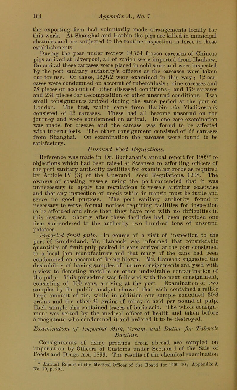 the exporting firm had voluntarily made arrangements locally for this work. At Shanghai and Harbin the pigs are killed in municipal abattoirs and are subjected to the routine inspection in force in these establishments. During the year under review 19,754 frozen carcases of Chinese pigs arrived at Liverpool, all of which were imported from Hankow. On arrival these carcases were placed in cold store and were inspected by the port sanitary authority’s officers as the carcases were taken out for use. Of these, 12,972 were examined in this way ; 12 car - cases were condemned on account of tuberculosis ; nine carcases and 78 pieces on account of other diseased conditions ; and 179 carcases and 234 pieces for decomposition or other unsound conditions. Two small consignments arrived during the same period at the port of London. The first, which came from Harbin via Vladivostook consisted of 13 carcases. These had all become unsound on the journey and were condemned on arrival. In one case examination was made for disease and the carcase was found to be affected with tuberculosis. The other consignment consisted of 22 carcases from Shanghai. On examination the carcases were found to be satisfactory. Unsound Food Regulations. Reference was made in Dr. Buchanan’s annual report for 1909 * to objections which had been raised at Swansea to affording officers of the port sanitary authority facilities for examining goods as required by Article IV (3) of the Unsound Food Regulations, 1908. The owners of coasting vessels using the port contended that it was unnecessary to apply the regulations to vessels arriving coastwise and that any inspection of goods while in transit must be futile and serve no good purpose. The port sanitary authority found it necessary to serve formal notices requiring facilities for inspection to be afforded and since then they have met with no difficulties in this respect. Shortly after these facilities had been provided one firm sui-rendered to the authority two hundred tons of unsound potatoes. Imported fruit pulp.—In course of a visit of inspection to the port of Sunderland, Mr. Hancock was informed that considerable quantities of fruit pulp packed in cans arrived at the port consigned to a local jam manufacturer and that many of the cans had been condemned on account of being blown. Mr. Hancock suggested the desirability of having samples of future consignments analysed with a view to detecting metallic or other undesirable contamination of the pulp. This procedure was followed with the next consignment, consisting of 100 cans, arriving at the port. Examination of two samples by the public analyst showed that each contained a rather large amount of tin, while in addition one sample contained 30’8 grains and the other 21 grains of salicylic acid per pound of pulp. Each sample also contained traces of boric acid. The whole consign- ment was seized by the medical officer of health and taken before a magistrate who condemned it and ordered it to be destroyed. Examination of Imported Milk, Gream, and Butter for Tuherclc Bacillus. Consignments of dairy produce from abroad are sampled on importation by Officers of Customs under Section 1 of the Sale of Foods and Drugs Act, 1899. The results of the chemical examination * Annual Report of the Medical Officer of the Board for 1909-10 ; Appendix A No. 10, p. 205.