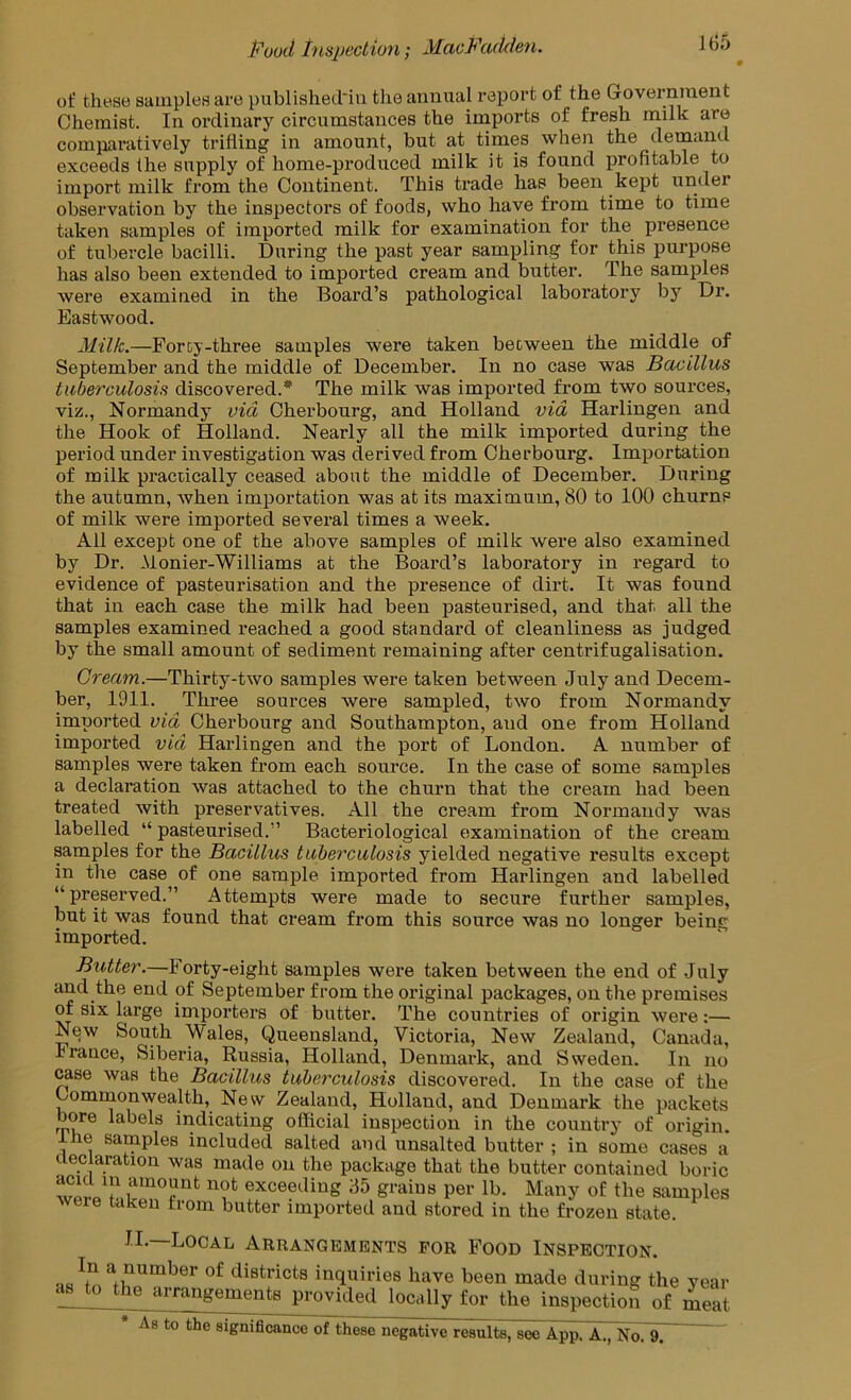 Puud i'HSjiectiun; MacFculdeti. of these samples are publislied'in the annual report of the Government Chemist. In ordinary circumstances the imports of fresh milk are compai’atively trilling in amount, but at times when the demand exceeds the supply of home-produced milk it is found profitable to import milk from the Continent. This trade has been kept under observation by the inspectors of foods, who have from time to time taken samples of imported milk for examination for the presence of tubercle bacilli. During the past year sampling for this purpose has also been extended to imported cream and butter. The samples were examined in the Board’s pathological laboratory by Dr. Eastwood. Milk.—Forcy-three samples were taken between the middle of September and the middle of December. In no case was Bacillus tuberculosis discovered.* The milk was imported from two sources, viz., Normandy via Cherbourg, and Holland via Harlingen and the Hook of Holland. Nearly all the milk imported during the period under investigation was derived from Cherbourg. Importation of milk practically ceased about the middle of December. During the autumn, when importation was at its maximum, 80 to 100 churns of milk were imported several times a week. All except one of the above samples of milk were also examined by Dr. .Monier-Williams at the Board’s laboratory in regard to evidence of pasteurisation and the presence of dirt. It was found that in each case the milk had been pasteurised, and that all the samples examined reached a good standard of cleanliness as judged by the small amount of sediment remaining after centrifugalisation. Cream.—Thirty-two samples were taken between July and Decem- ber, 1911. Three sources were sampled, two from Normandy imported via Cherbourg and Southampton, and one from Holland imported via Harlingen and the port of London. A number of samples were taken from each source. In the case of some samples a declaration was attached to the churn that the cream had been treated with preservatives. All the cream from Normandy was labelled “ pasteurised.” Bacteriological examination of the cream samples for the Bacillus tuberculosis yielded negative results except in the case of one sample imported from Harlingen and labelled “preserved.” Attempts were made to secure further samples, but it was found that cream from this source was no longer being imported. Butter.—Forty-eight samples were taken between the end of July and the end of September from the original packages, on the premises of six large importers of butter. The countries of origin were:— New South Wales, Queensland, Victoria, New Zealand, Canada, rranee, Siberia, Russia, Holland, Denmark, and Sweden. In no ^se was the Bacillus tuberculosis discovered. In the case of the Comrnonwealth, New Zealand, Holland, and Denmark the packets bore labels indicating official inspection in the country of origin. he samples included salted and unsalted butter ; in some cases a ueclaration was made on the package that the butter contained boric exceeding 35 grains per lb. Many of the samples ere taken from butter imported and stored in the frozen state. II. Local Arrangements for Food Inspection. districts inquiries have been made during the year as to the arrangements provided locally for the inspection of 4at * ^8 to the significance of these negative results, see App. A., No. 9.