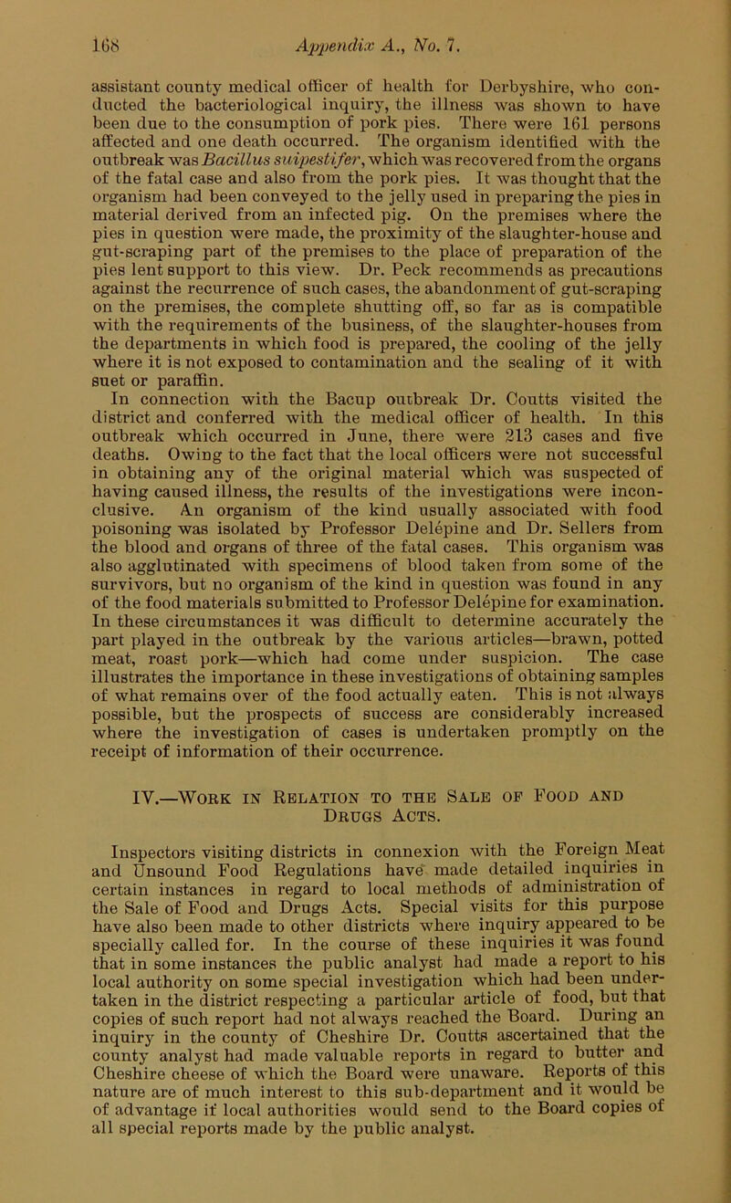 assistant county medical officer of health for Derbyshire, who con- ducted the bacteriological inquiry, the illness was shown to have been due to the consumption of pork pies. There were 161 persons affected and one death occurred. The organism identified with the outbreak was Bacillus siiipestifer, which was recovered from the organs of the fatal case and also from the pork pies. It was thought that the organism had been conveyed to the jelly used in preparing the pies in material derived from an infected pig. On the premises where the pies in question were made, the proximity of the slaughter-house and gut-scraping part of the premises to the place of preparation of the pies lent support to this view. Dr. Peck recommends as precautions against the recurrence of such cases, the abandonment of gut-scraping on the premises, the complete shutting off, so far as is compatible with the requirements of the business, of the slaughter-houses from the departments in which food is prepared, the cooling of the jelly where it is not exposed to contamination and the sealing of it with suet or paraffin. In connection with the Bacup outbreak Dr. Coutts visited the district and conferred with the medical officer of health. In this outbreak which occurred in June, there were 213 cases and five deaths. Owing to the fact that the local officers were not successful in obtaining any of the original material which was suspected of having caused illness, the results of the investigations were incon- clusive. AlII organism of the kind usually associated with food poisoning was isolated by Professor Delepine and Dr. Sellers from the blood and organs of three of the fatal cases. This organism was also agglutinated with specimens of blood taken from some of the survivors, but no organism of the kind in question was found in any of the food materials submitted to Professor Delepine for examination. In these circumstances it was difficult to determine accurately the part played in the outbreak by the various articles—brawn, potted meat, roast pork—which had come under suspicion. The case illustrates the importance in these investigations of obtaining samples of what remains over of the food actually eaten. This is not always possible, but the prospects of success are considerably increased where the investigation of cases is undertaken promptly on the receipt of information of their occurrence. IV.—Work in Relation to the Sale of Food and Drugs Acts. Inspectors visiting districts in connexion with the Foreign Meat and Unsound Food Regulations have made detailed inquiries in certain instances in regard to local methods of administration of the Sale of Food and Drugs Acts. Special visits for this purpose have also been made to other districts where inquiry appeared to be specially called for. In the course of these inquiries it was found that in some instances the public analyst had made a report to his local authority on some special investigation which had been under- taken in the district respecting a particular article of food, but that copies of such report had not always reached the Board. During an inquiry in the county of Cheshire Dr. Coutts ascertained that the county analyst had made valuable reports in regard to butter and Cheshire cheese of which the Board were unaware. Reports of this nature are of much interest to this sub-department and it would be of advantage if local authorities would send to the Board copies of all special reports made by the public analyst.