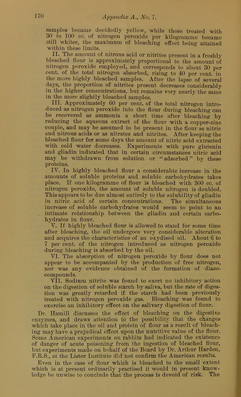 samples became decidedly yellow, while those treated with 30 to 100 cc. of nitrogen peroxide per kilogramme became still whiter, the maximum of bleaching effect being attained within these limits. II. The amount of nitrous acid or nitrites present in a freshly bleached flour is approximately proportional to the amount of nitrogen peroxide employed, and corresponds to about 30 per cent, of the total nitrogen absorbed, rising to 40 per cent, in the more highly bleached samples. After the lapse of several days, the proportion of nitrites present decreases considerably in the higher concentrations, but remains very nearly the same in the more slightly bleached samples. III. Approximately 60 per cent, of the total nitrogen intro- duced as nitrogen peroxide into the flour during bleaching can be recovered as ammonia a short time after bleaching by reducing the aqueous extract of the flour with a copper-zinc couple, and may be assumed to be present in the flour as nitric and nitrous acids or as nitrates and nitrites. After keeping the bleached flour for some days the amount of nitric acid extracted with cold water decreases. Experiments with pure glutenin and gliadin indicated that in certain circumstances nitric acid may be withdrawn from solution or “ adsorbed ” by these proteins. IV. In highly bleached flour a considerable increase in the amounts of soluble proteins and soluble carbohydrates takes place. If one kilogramme of flour is bleached with 300 cc. of nitrogen peroxide, the amount of soluble nitrogen is doubled. This appears to be due almost entirely to the solubility of gliadin in nitric acid of certain concentrations. The simultaneous increase of soluble carbohydrates would seem to point to an , intimate relationship between the gliadin and certain carbo- hydrates in flour. V. If highly bleached flour is allowed to stand for some time after bleaching, the oil undergoes very considerable alteration and acquires the characteristics of an oxydised oil. About 6 to 7 per cent, of the nitrogen introduced as nitrogen peroxide during bleaching is absorbed by the oil. VI. The absorption of nitrogen peroxide by flour does not appear to be accompanied by the production of free nitrogen, nor was any evidence obtained of the formation of diazo- compounds. VII. Sodium nitrite was found to exert no inhibitory action on the digestion of soluble starch by saliva, but the rate of diges- tion was greatly retarded if the starch had been previously treated with nitrogen peroxide gas. Bleaching was found to exercise an inhibitory effect on the salivary digestion of flour. Dr. Hamill discusses the effect of bleaching on the digestive enzymes, and draws attention to the possibility that the changes which take place in the oil and protein of flour as a result of bleach- ing may have a prejudical effect upon the nutritive value of the flour. Some American experiments on rabbits had indicated the existence of danger of acute poisoning from the ingestion of bleached flour, but experiments made on behalf of the Board by Dr. Arthur Harden, F.R.S., at the Lister Institute did not confirm the American results. Even in the case of flour which is bleached to the small extent which is at present ordinarily practised it would in present know- ledge be unwise to conclude that the process is devoid of risk. The