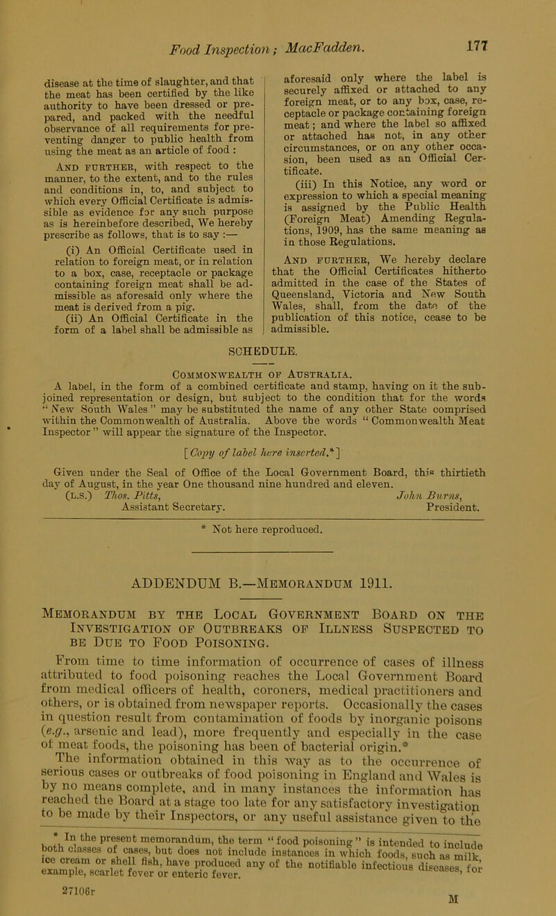 disease at the time of slaughter, and that the meat has been certified by the like authority to have been dressed or pre- pared, and packed with the needful observance of all requirements for pre- venting danger to public health from using the meat as an article of food : And fubther, with respect to the manner, to the extent, and to the rules and conditions in, to, and subject to which every Official Certificate is admis- sible as evidence for any such purpose as is hereinbefore described. We hereby prescribe as follows, that is to say :— (i) An Official Certificate used in relation to foreign meat, or in relation to a box, case, receptacle or package containing foreign meat shall be ad- missible as aforesaid only where the meat is derived from a pig. (ii) An Official Certificate in the form of a label shall be admissible as aforesaid only where the label is securely affixed or attached to any foreign meat, or to any box, case, re- ceptacle or package containing foreign meat; and where the label so affixed or attached has not, in any other circumstances, or on any other occa- sion, been used as an Official Cer- tificate. (iii) In this Notice, any word or expression to which a special meaning is assigned by the Public Health (Foreign Meat) Amending Regula- tions, 1909, has the same meaning as in those Regulations. And further. We hereby declare that the Official Certificates hitherta admitted in the case of the States of Queensland, Victoria and New South Wales, shall, from the date of the publication of this notice, cease to be admissible. SCHEDULE. Commonwealth of Australia. A label, in the form of a combined certificate and stamp, having on it the sub- joined representation or design, but subject to the condition that for the words “ New South Wales ” may be substituted the name of any other State comprised within the Commonwealth of Australia. Above tbe words “ Commonwealth Meat Inspector ” will appear the signature of the Inspector. \_Co2Jy of label here inserted *~\ Given under the Seal of Office of the Local Government Board, this thirtieth day of August, in the year One thousand nine hundred and eleven. (l.s.) Thos. Pitts, John Burns, Assistant Secretary. President. * Not here reproduced. ADDENDUM B.—Memorandum 1911. Memorandum by the Local Government Board on the Investigation of Outbreaks of Illness Suspected to BE Due to Food Poisoning. From time to time information of occurrence of cases of illness atti’ibuted to food poisoning reaches the Local Government Board from medical officers of health, coroners, medical practitioners and others, or is obtained from newspaper reports. Occasionally the cases in question result from contamination of foods by inorganic poisons {e.g., arsenic and lead), more frequently and especially in the case of meat foods, the poisoning has been of bacterial origin.* The information obtained in this Avay as to the occurrence of serious cases or outbreaks of food poisoning in England and Wales is by no means complete, and in many instances the information has reached the Board at a stage too late for any satisfactory investigation to be made by their Inspectors, or any useful assistance given to tlio present memorandum, the term “food poisoning” is intended to include both classes of cases, but does not include instances in which foods, such as milk ice cream or shell fish, have produced any of the notifiable infectious diseases for example, scarlet fever or enteric fever. cuuiuus uiseases, tor 27106r M