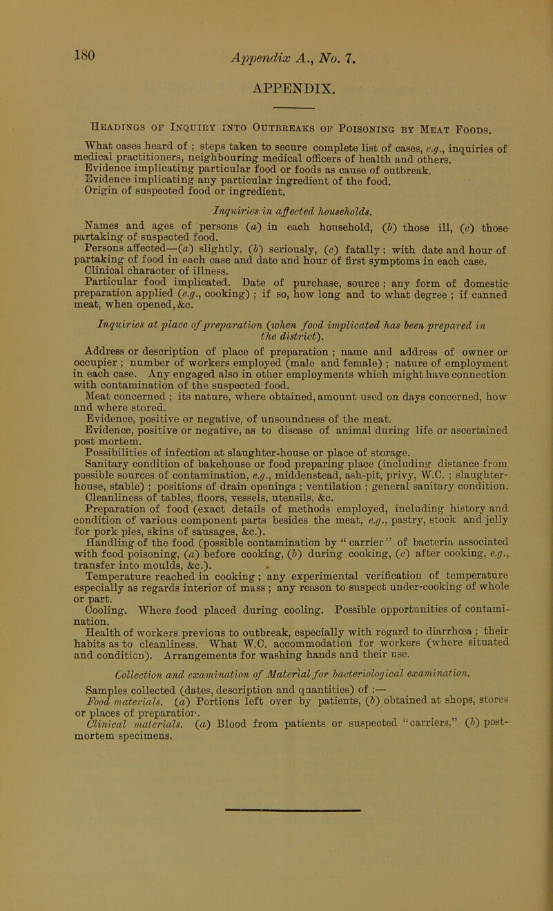 APPENDIX. Headings of Inquiry into Outbreaks op Poisoning by Meat Foods. W hat cas6s heard of ; steps taken to secure complete list of cases, e.g., inquiries of medical practitioners, neighbouring' medical officers of health and others. Evidence implicating particular food or foods as cause of outbreak. Evidence implicating any particular ingredient of the food. Origin of suspected food or ingredient. Ingniries in affected households. Names and ages of persons (a) in each household, (V) those ill, (c) thoso partaking of suspected food. Persons affected—(») slightly, (J) seriously, (c) fatally ; with date and hour of partaking of food in each case and date and hour of first symptoms in each case. Clinical character of illness. Particular food implicated. Date of purchase, source ; any form of domestic preparation applied (e.y., cooking) ; if so, how long and to what degree ; if canned meat, when opened, &c. Inquiries at place of preparation (when food implicated has leen prepared in the district'). Address or description of place of preparation ; name and address of owner or occupier ; number of workers employed (male and female) ; nature of employment in each case. Any engaged also in other employments which might have connection with contamination of the suspected food. Meat concerned ; its nature, where obtained, amount used on days concerned, how and where stored. Evidence, positive or negative, of unsoundness of the meat. Evidence, positive or negative, as to disease of animal during life or ascertained post mortem. Possibilities of infection at slaughter-house or place of storage. Sanitary condition of bakehouse or food preparing place (including distance from possible sources of contamination, e.g., middenstead, ash-pit, privy, W.C. ; slaughter- house, stable) ; positions of drain openings ; ventilation ; general sanitary condition. Cleanliness of tables, floors, vessels, utensils, &c. Preparation of food (exact details of methods employed, including history and condition of various component parts besides the meat, e.g.. pastry, stock and jelly for pork pies, skins of sausages, &c.). Handling of the food (possible contamination by “ carrier ” of bacteria associated with food poisoning, (a) before cooking, (J>) during cooking, (n) after cooking, e.g., transfer into moulds, &c.). Temperature reached in cooking; any experimental verification of temperature especially as regards interior of mass ; any reason to suspect under-cooking of whole or part. Cooling. Where food placed during cooling. Possible opportunities of contami- nation. Health of workers previous to outbreak, especially with regard to diarrhoea j their habits as to cleanliness. What W.C. accommodation for workers (where situated and condition). Arrangements for washing hands and their use. Collection and examination of Material for hacteriological exarnination. Samples collected (dates, description and quantities) of :— Food materials, (a) Portions left over by patients, (fi) obtained at shops, stores or places of preparatioi'. Clinical materials, (a) Blood from patients or suspected “carriers,” (h) post- mortem specimens.