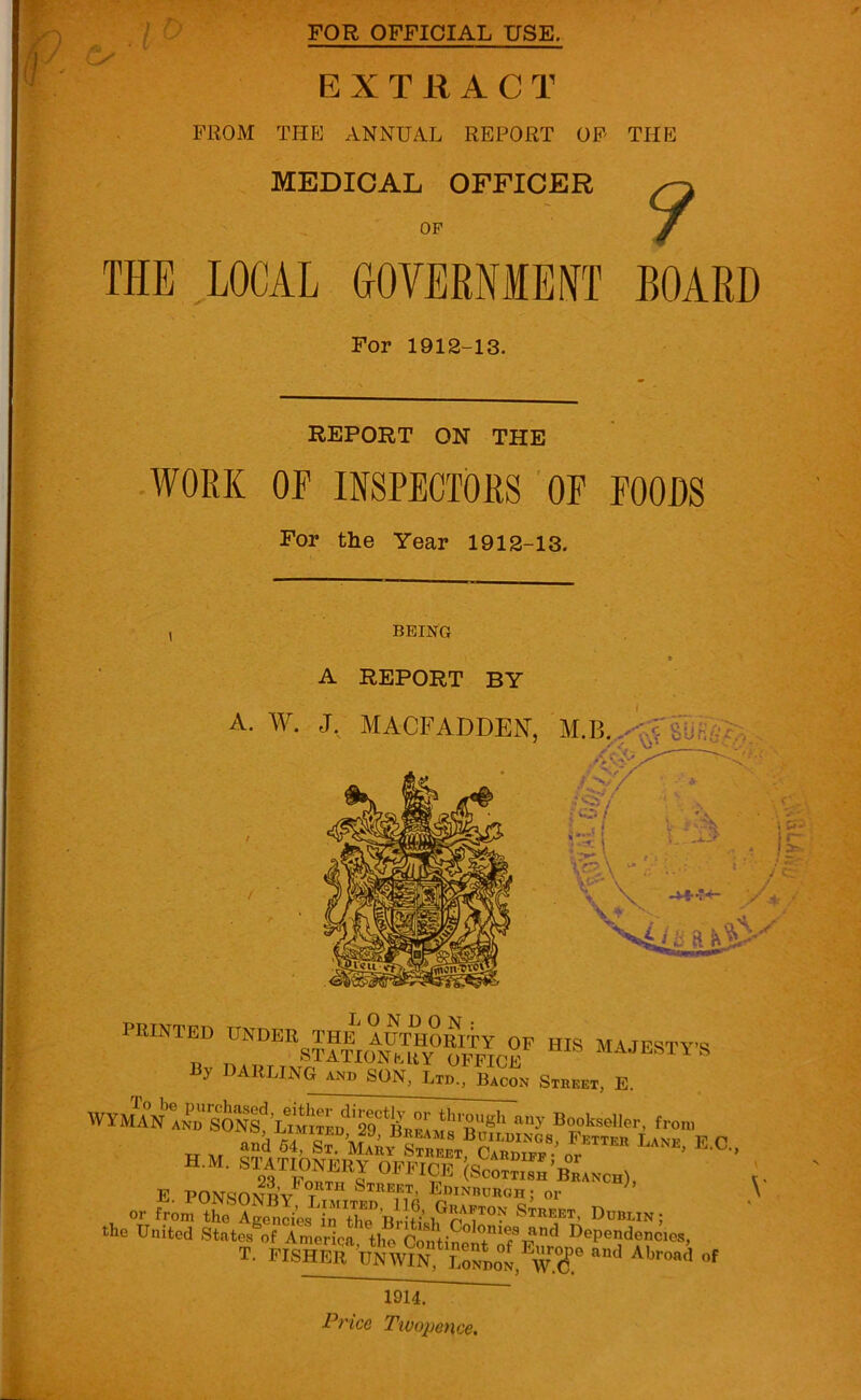 rl ) r FOR OFFICIAL USE, EXTRACT FROM THE ANNUAL REPORT OF THE MEDICAL OFFICER OF ? THE LOCAL GOVERNMENT BOARD For 1912-13. REPORT ON THE WORK OF INSPECTORS OF FOODS For the Year 1912-13. BEING » A REPORT BY A. W. J. MACFADDEN, M.B. vA^r.* PRINTED UNDER THE AUTHORITY OP HIS MAJESTY'S „ STATIONERY OFFICE MAJESTY S DARLING SON, to,., BacoN SlMEI, E WYMTA°Nb,fr!^^^ STATIONERY OFFICE (Scottmh’iLnch), E PONfinNRV T Street, Edinburgh; or \ the United States of America the Conti 0 °m®s Dependencies, T. FISHERPNWm?SL1,EwT »f 1914.