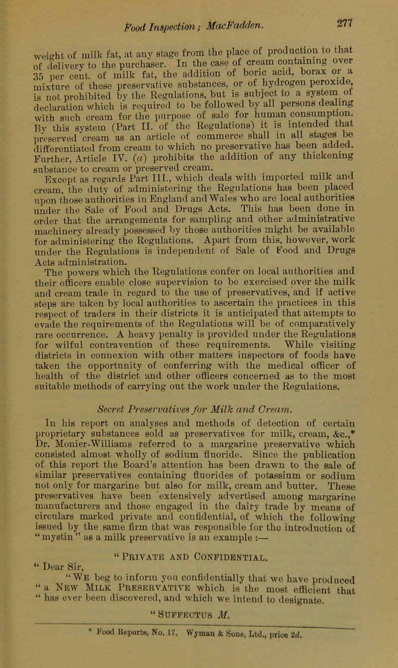 weight of milk fat, at any stage from the place of production to that of delivery to the purchaser. In the case of cream containing over 35 per cent, of milk fat, the addition of boric acid, borax or a mixture of these preservative substances, or of hydrogen peroxide, is not prohibited by the Regulations, but is subject to a system, ol declaration which is required to be followed by all persons dealing with such cream for the purpose of sale for human consumption. By this system (Part II. of the Regulations) it is intended that preserved cream as an article of commerce shall in all stages be differentiated from cream to which no preservative has been added. Further, Article IV. («) prohibits the addition of any thickening substance to cream or preserved cream. Except as regards Part III., which deals with imported milk and cream, the duty of administering the Regulations has been placed upon those authorities in England and Wales who are local authorities under the Sale of Food and Drugs Acts. This has been done in order that the arrangements for sampling and other administrative machinery already possessed by those authorities might be available for administering the Regulations. Apart from this, however, work under the Regulations is independent of Sale of Food and Drugs Acts administration. The powers which the Regulations confer on local authorities and their officers enable close supervision to be exercised over the milk and cream trade in regard to the use of preservatives, and if active steps are taken by local authorities to ascertain the practices in this respect of traders in their districts it is anticipated that attempts to evade the requirements of the Regulations will be of comparatively rare occurrence. A heavy penalty is provided under the Regulations for wilful contravention of these requirements. While visiting districts in connexion with other matters inspectors of foods have taken the opportunity of conferring with the medical officer of health of the district and other officers concerned as to the most suitable methods of carrying out the work under the Regulations. Secret Preservatives for Milk and Cream. In his report on analyses and methods of detection of certain proprietary substances sold as preservatives for milk, cream, &c.,* Dr. Monier-Williams referred to a margarine preservative which consisted almost wholly of sodium fluoride. Since the publication of this report the Board’s attention has been drawn to the sale of similar preservatives containing fluorides of potassium or sodium not only for margarine but also for milk, cream and butter. These preservatives have been extensively advertised among margarine manufacturers and those engaged in the dairy trade by means of circulars marked private and confidential, of which the following issued by the same firm that was responsible for tho introduction of “ mystin ” as a milk preservative is an example :— “ Private and Confidential. “ Dear Sir, “We beg to inform you confidentially that we have produced “ a New Milk Preservative which is the most efficient that “ has ever been discovered, and which we intend to designate. “Suffectus M. * Food Reports, No. 17. Wyman & Sons, Ltd., price 2d.