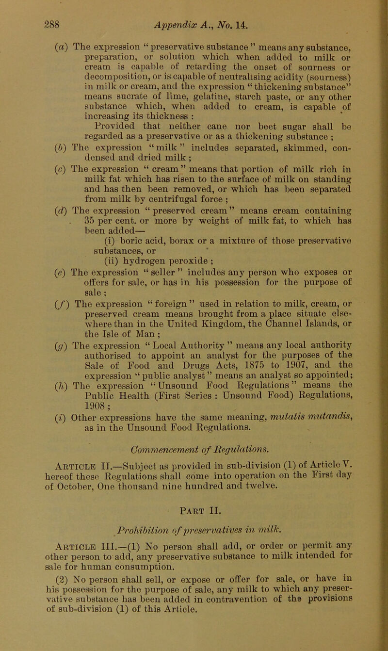 (a) The expression “ preservative substance ” means any substance, preparation, or solution which when added to milk or cream is capable of retarding the onset of sourness or decomposition, or is capable of neutralising acidity (sourness) in milk or cream, and the expression “ thickening substance” means sucrate of lime, gelatine, starch paste, or any other substance which, when added to cream, is capable of increasing its thickness : Provided that neither cane nor beet sugar shall be regarded as a preservative or as a thickening substance ; (b) The expression “milk” includes separated, skimmed, con- densed and dried milk ; (c) The expression “ cream ” means that portion of milk rich in milk fat which has risen to the surface of milk on standing and has then been removed, or which has been separated from milk by centrifugal force ; (d) The expression “ preserved cream ” means cream containing 3b per cent, or more by weight of milk fat, to which has been added— (i) boric acid, borax or a mixture of those preservative substances, or (ii) hydrogen peroxide ; (e) The expression “ seller ” includes any person who exposes or otfers for sale, or has in his possession for the purpose of sale ; (/) The expression “ foreign ” used in relation to milk, cream, or preserved cream means brought from a place situate else- where than in the United Kingdom, the Channel Islands, or the Isle of Man ; (g) The expression “ Local Authority ” means any local authority authorised to appoint an analyst for the purposes of the Sale of Food and Drugs Acts, 1875 to 1907, and the expression “public analyst” means an analyst so appointed; (h) The expression “Unsound Food Regulations” means the Public Health (First Series : Unsound Food) Regulations, 1908; (?‘) Other expressions have the same meaning, mutatis mutandis, as in the Unsound Food Regulations. Commencement of Regulations. Article II.—Subject as provided in sub-division (1) of Article V. hereof these Regulations shall come into operation on the First day of October, One thousand nine hundred and twelve. Part II. Prohibition of preservatives in milk. Article III.—(1) No person shall add, or order or permit any other person to add, any preservative substance to milk intended for sale for human consumption. (2) No person shall sell, or expose or offer for sale, or have in his possession for the purpose of sale, any milk to which any preser- vative substance has been added in contravention of the provisions of sub-division (1) of this Article.