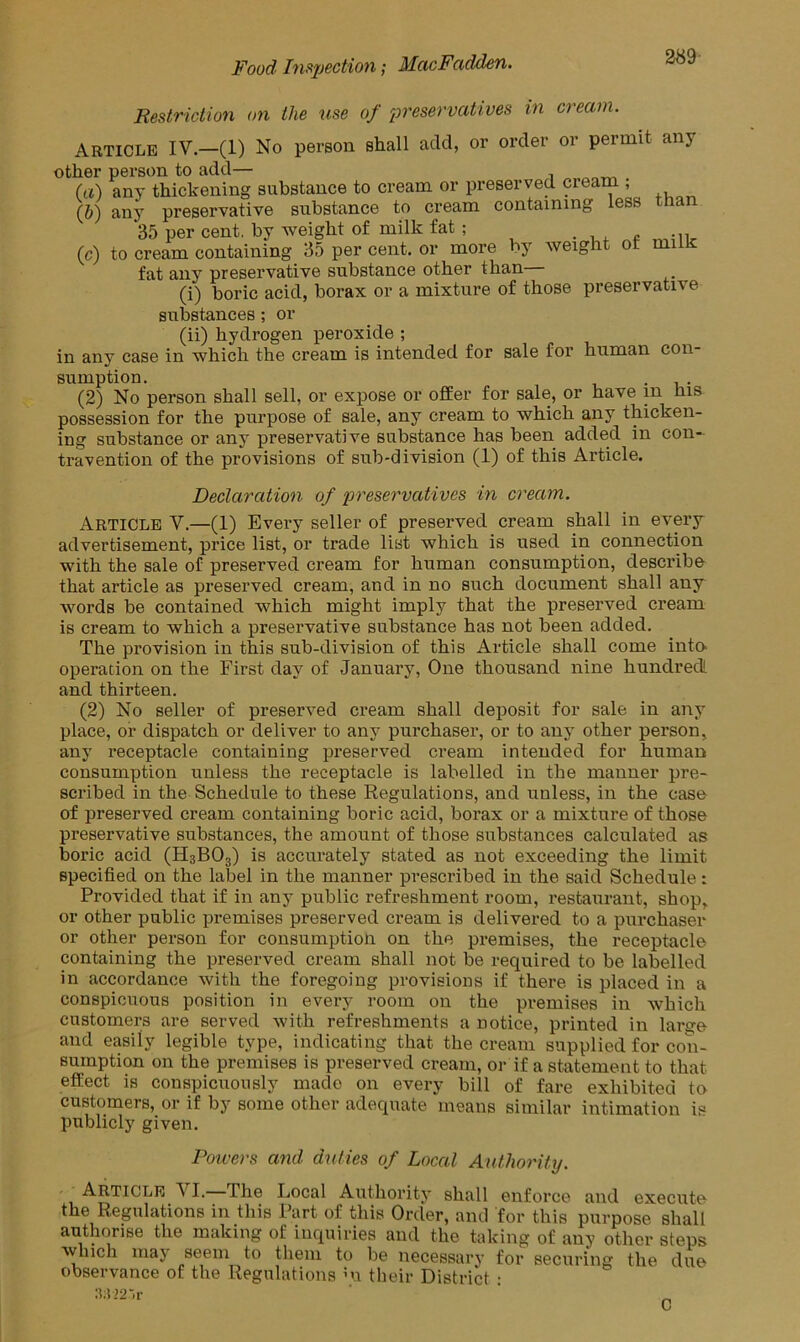 Restriction on the use of preservatives in cream. Article IV—(1) No person shall add, or order or permit any other person to add— (a) any thickening substance to cream or preserved cream ; S,' J _ fifinhininP' le£ (6) any preservative substance to cream containing less than 35 per cent, by weight of milk fat; . . (c) to cream containing 35 per cent, or more by weight ot milk fat any preservative substance other than— (i) boric acid, borax or a mixture of those preservative substances ; or (ii) hydrogen peroxide ; in any case in which the cream is intended for sale for human con- sumption. . (2) No person shall sell, or expose or offer for sale, or have in his possession for the purpose of sale, any cream to which any thicken- ing substance or any preservative substance has been added in con- travention of the provisions of sub-division (1) of this Article. Declaration of preservatives in cream. Article V.—(1) Every seller of preserved cream shall in every advertisement, price list, or trade list which is used in connection with the sale of preserved cream for human consumption, describe that article as preserved cream, and in no such document shall any words be contained which might imply that the preserved cream is cream to which a preservative substance has not been added. The provision in this sub-division of this Article shall come into- operation on the First day of January, One thousand nine hundred and thirteen. (2) No seller of preserved cream shall deposit for sale in any place, or dispatch or deliver to any purchaser, or to any other person, any receptacle containing preserved cream intended for human consumption unless the receptacle is labelled in the manner pre- scribed in the Schedule to these Regulations, and unless, in the case of preserved cream containing boric acid, borax or a mixture of those preservative substances, the amount of those substances calculated as boric acid (H3B03) is accurately stated as not exceeding the limit specified on the label in the manner prescribed in the said Schedule: Provided that if in any public refreshment room, restaurant, shop, or other public premises preserved cream is delivered to a purchaser or other person for consumption on the premises, the receptacle containing the preserved cream shall not be required to be labelled in accordance with the foregoing provisions if there is placed in a conspicuous position in every room on the premises in which customers are served with refreshments a notice, printed in large and easily legible type, indicating that the cream supplied for con- sumption on the premises is preserved cream, or if a statement to that effect is conspicuously made on every bill of fare exhibited to customers, or if by some other adequate means similar intimation is publicly given. Powers and duties of Local Authority. Article A I. The Local Authority shall enforce and execute the Regulations in this Part of this Order, and for this purpose shall authorise the making of inquiries and the taking of any other steps which ma\ seem to them to be necessary for securing the due observance of the Regulations ui their District :