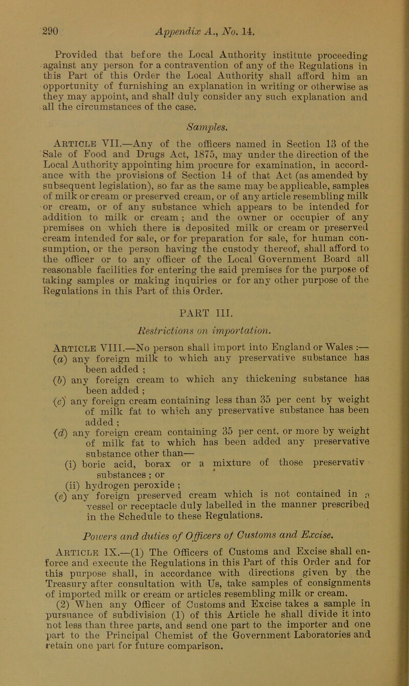 Provided that before the Local Authority institute proceeding against any person for a contravention of any of the Regulations in this Part of this Order the Local Authority shall afford him an opportunity of furnishing an explanation in writing or otherwise as they may appoint, and shall duly consider any such explanation and all the circumstances of the case. Samples. Article VII.—Any of the officers named in Section 13 of the Sale of Food and Drugs Act, 1875, may under the direction of the Local Authority appointing him procure for examination, in accord- ance with the provisions of Section 14 of that Act (as amended by subsequent legislation), so far as the same may be applicable, samples of milk or cream or preserved cream, or of any article resembling milk or cream, or of any substance which appears to be intended for addition to milk or cream; and the owner or occupier of any premises on which there is deposited milk or cream or preserved cream intended for sale, or for preparation for sale, for human con- sumption, or the person having the custody thereof, shall afford to the officer or to any officer of the Local Government Board all reasonable facilities for entering the said premises for the purpose of taking samples or making inquiries or for any other purpose of the Regulations in this Part of this Order. PART III. Restrictions on importation. ARTICLE VIII.—No person shall import into England or Wales :— (а) any foreign milk to which any preservative substance has been added ; (б) any foreign cream to which any thickening substance has been added ; {cj any foreign cream containing less than 35 per cent by weight of milk fat to which any preservative substance has been added; (d) any foreign cream containing 35 per cent, or more by weight of milk fat to which has been added any preservative substance other than— (i) boric acid, borax or a mixture of those preservativ substances ; or (ii) hydrogen peroxide ; (d) any foreign preserved cream which is not contained in a vessel o]- receptacle duly labelled in the manner prescribed in the Schedule to these Regulations. Powers and duties of Officers of Customs and Excise. Article IX.—(1) The Officers of Customs and Excise shall en- force and execute the Regulations in this Part of this Order and for this purpose shall, in accordance with directions given by the Treasury after consultation with Us, take samples of consignments of imported milk or cream or articles resembling milk or cream. (2) When any Officer of Customs and Excise takes a sample in pursuance of subdivision (1) of this Article he shall divide it into not less than three parts, and send one part to the importer and one part to the Principal Chemist of the Government Laboratories and retain one part for future comparison.