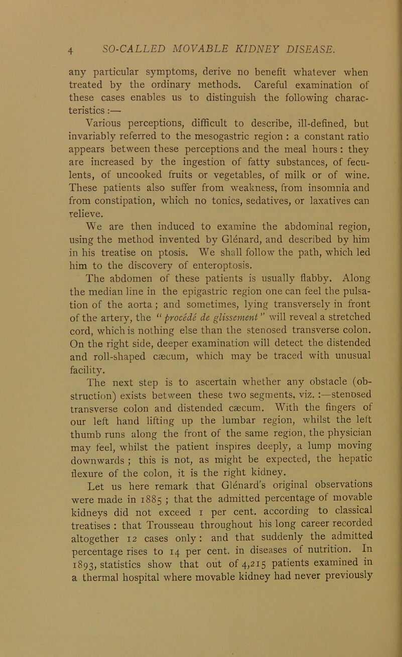 any particular symptoms, derive no benefit whatever when treated by the ordinary methods. Careful examination of these cases enables us to distinguish the following charac- teristics :— Various perceptions, difficult to describe, ill-defined, but invariably referred to the mesogastric region : a constant ratio appears between these perceptions and the meal hours : they are increased by the ingestion of fatty substances, of fecu- lents, of uncooked fruits or vegetables, of milk or of wine. These patients also suffer from weakness, from insomnia and from constipation, which no tonics, sedatives, or laxatives can relieve. We are then induced to examine the abdominal region, using the method invented by Glenard, and described by him in his treatise on ptosis. We shall follow the path, which led him to the discovery of enteroptosis. The abdomen of these patients is usually flabby. Along the median line in the epigastric region one can feel the pulsa- tion of the aorta; and sometimes, lying transversely in front of the artery, the “ procede de glissement ” will reveal a stretched cord, which is nothing else than the stenosed transverse colon. On the right side, deeper examination will detect the distended and roll-shaped caecum, which may be traced with unusual facility. The next step is to ascertain whether any obstacle (ob- struction) exists between these two segments, viz. :—stenosed transverse colon and distended caecum. With the fingers of our left hand lifting up the lumbar region, whilst the left thumb runs along the front of the same region, the physician may feel, whilst the patient inspires deeply, a lump moving downwards ; this is not, as might be expected, the hepatic flexure of the colon, it is the right kidney. Let us here remark that Glenard’s original observations were made in 1885 ; that the admitted percentage of movable kidneys did not exceed 1 per cent, according to classical treatises : that Trousseau throughout his long career recorded altogether 12 cases only: and that suddenly the admitted percentage rises to 14 per cent, in diseases of nutrition. In 1893, statistics show that out of 4,215 patients examined in a thermal hospital where movable kidney had never previously