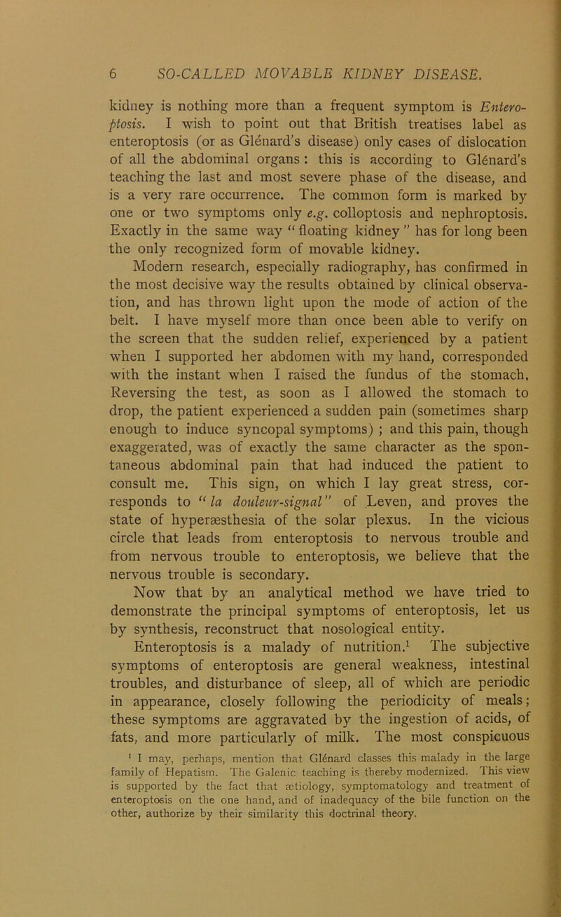 kidney is nothing more than a frequent symptom is Entero- ptosis. I wish to point out that British treatises label as enteroptosis (or as Glenard’s disease) only cases of dislocation of all the abdominal organs : this is according to Gl6nard’s teaching the last and most severe phase of the disease, and is a very rare occurrence. The common form is marked by one or two symptoms only e.g. colloptosis and nephroptosis. Exactly in the same way “ floating kidney ” has for long been the only recognized form of movable kidney. Modern research, especially radiography, has confirmed in the most decisive way the results obtained by clinical observa- tion, and has thrown light upon the mode of action of the belt. I have myself more than once been able to verify on the screen that the sudden relief, experienced by a patient when I supported her abdomen with my hand, corresponded with the instant when I raised the fundus of the stomach. Reversing the test, as soon as I allowed the stomach to drop, the patient experienced a sudden pain (sometimes sharp enough to induce syncopal symptoms) ; and this pain, though exaggerated, was of exactly the same character as the spon- taneous abdominal pain that had induced the patient to consult me. This sign, on which I lay great stress, cor- responds to “ la douleur-signal of Leven, and proves the state of hyperaesthesia of the solar plexus. In the vicious circle that leads from enteroptosis to nervous trouble and from nervous trouble to enteroptosis, we believe that the nervous trouble is secondary. Now that by an analytical method we have tried to demonstrate the principal symptoms of enteroptosis, let us by synthesis, reconstruct that nosological entity. Enteroptosis is a malady of nutrition.1 The subjective symptoms of enteroptosis are general weakness, intestinal troubles, and disturbance of sleep, all of which are periodic in appearance, closely following the periodicity of meals; these symptoms are aggravated by the ingestion of acids, of fats, and more particularly of milk. The most conspicuous 1 I may, perhaps, mention that GI4nard classes this malady in the large family of Hepatism. The Galenic teaching is thereby modernized. This view is supported by the fact that aetiology, symptomatology and treatment of enteroptosis on the one hand, and of inadequacy of the bile function on the other, authorize by their similarity this doctrinal theory.
