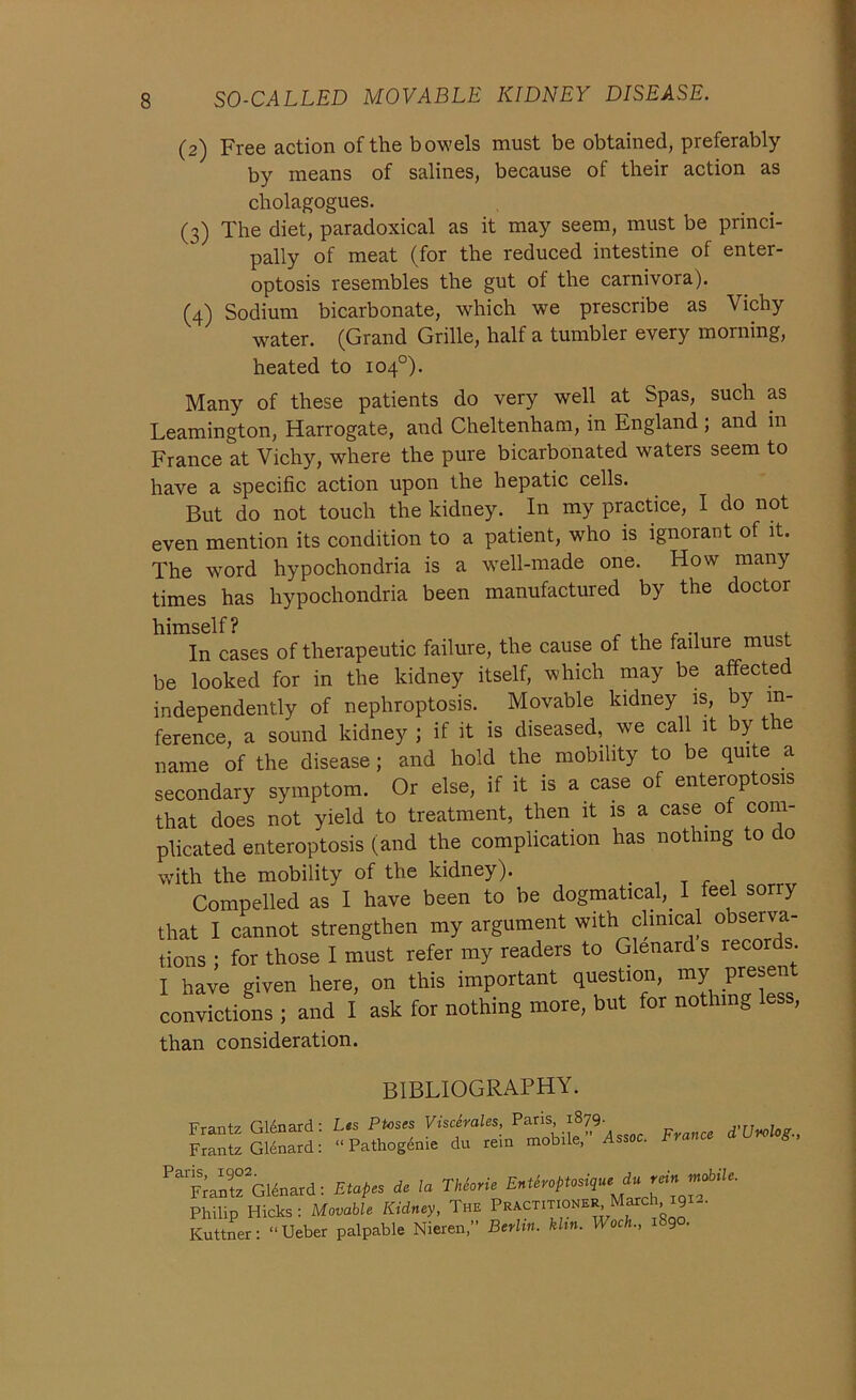 (2) Free action of the bowels must be obtained, preferably by means of salines, because of their action as cholagogues. (3) The diet, paradoxical as it may seem, must be princi- pally of meat (for the reduced intestine of enter- optosis resembles the gut of the carnivora). (4) Sodium bicarbonate, which we prescribe as Vichy water. (Grand Grille, half a tumbler every morning, heated to 104°). Many of these patients do very well at Spas, such as Leamington, Harrogate, and Cheltenham, in England ; and in France at Vichy, where the pure bicarbonated waters seem to have a specific action upon the hepatic cells. But do not touch the kidney. In my practice, I do not even mention its condition to a patient, who is ignorant of it. The word hypochondria is a well-made one. How many times has hypochondria been manufactured by the doctor himself? ...... , In cases of therapeutic failure, the cause of the failure must be looked for in the kidney itself, which may be affected independently of nephroptosis. Movable kidney is, by in- ference, a sound kidney ; if it is diseased, we call it by the name of the disease; and hold the mobility to be quite a secondary symptom. Or else, if it is a case of enteroptosis that does not yield to treatment, then it is a case of com- plicated enteroptosis (and the complication has nothing to do with the mobility of the kidney). Compelled as I have been to be dogmatical,. I feel sorry that I cannot strengthen my argument with clinical obsei va- rious ; for those I must refer my readers to Glenard s records I have given here, on this important question, my presen convictions ; and i ask for nothing more, but for noth.ng less, than consideration. BIBLIOGRAPHY. Frantz Glenard: Lts Ptoses Viscerales, Pans 1879. Frantz Glenard: “ Pathogenie du rein mobile, Assoc. France d'Urolog., ParV„rGltna.d; Etape, d, la TPlerie EnUreptmqn., i, rein»*'• Philip Hicks : Movable Kidney, Tw PskCTmoMh, Mar<=M9K- Kuttner: “Ueber palpable Nieren,” Berlin, klm. Woch., 9 •