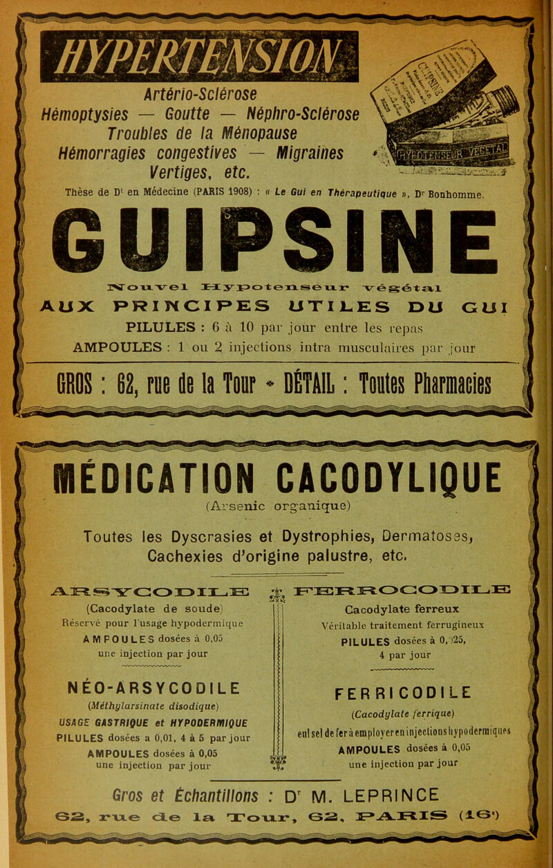 ■ J Artériosclérose ^ Hémoptysies — Goutte — NéphroSciérose ^ Troubles de la Ménopause g Hémorragies congestives — Migraines Vertiges, etc. Thèse de D‘ en Médecine (PARIS 1908) : « Le Gui en Thérapeutique », D’’ Bonhomme 6UIPSINE isr O VI veX Hy :ip>ot:exiseTixx- AUX F*RIWCIF»ES UXIl-ES DU CUI PILULES : 6 à 10 par jour entre les repas AMPOULES : 1 ou 2 injections intra musculaires par jour (Arsenic org-anique) Toutes les Dyscrasies et Dystrophies, Dermatos Cachexies d’origine palustre, etc. (Cacodylate de soude) Réservé pour l'usage h3'podermique AMPOULES dosées à 0,05 une injeetion par jour Cacodylate ferreux Véritable traitement ferrugineux PILULES dosées à 0, )25, 4 par jour NEO-ARSYCODILE {Méthglarsinate disodique) USAGE GASTRIQUE et HYPODERIÏIIQUE PILULES dosées a 0,01, 4 à5 par jour AMPOULES dosées à 0,05 une injection par jour (Cacodylate ferrique) enl sel de fer à employer en injections liypodermiqiifs AMPOULES dosées à 0,05 une injection par jour Gros et Échantillons : D' M. LEPRINCE SS, rxxes de ±st, Toxxx-, SS,