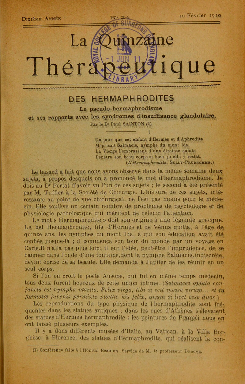 Dixième Année La Thér lo Février 1910 DES HERMAPHRODITES Le pseudo-hermaphrodisme et ses rapports avec les syndromes d’insuffisance glandulaire. Par le D«- Paul SAINTON (1). 1 Un jour que cet enfant d’Hermés et d’Aphrodite Méprisait Salmacis, nymphe du rnont Ida, La Vierge l’embrassant d’une étreinte subite Pénétra son beau corps si bien qu elle y restât. {L'Hermaphrodite, Svlly-Prudhommb.) Le hasard a fait que nous avons observé dans la même semaine deux sujets., à propos desquels on a prononcé le mot d’hermaphrodisme. Je dois au D'' Portât d’avoir vu l’un de ces sujets ; le second a été présenté par M. Tuffier à la Société de Chirurgie. LThistoire de ces suj,ets, inté- ressapte au point de vue chirurgical, ne Test pas moins pour le méde- cin. Elle soulève un certain nombre de problèmes de psychologie et de physiologie pathologique qui méritent de retenir l’attention. Le mot « Hermaphrodite » doit son origine à une légende grecque. Le bel Hermaphrodite, fils d’Herrnés et de Vénus quitta, à l’âge de quinze ans, les nymphes du mont Ida, à qui son éducation avait été confiée jusque-là ; il commença son tour du monde par un voyage en Carie.Il n’alla pas plus loin; il eut l’idée, peut-être l’imprudence, de se baigner dans Fonde d’une fontaine,dont la nymphe Salmacis,indiscrète, devint éprise de sa beauté. Elle demanda à Jupiter de les réunir en un seul corps. Si l’on en croit le poète Ausone, qui fut en même temps médecin, tous deux furent heureux de cette union intime. {Salmaces oplalo con- juncta est nympha rrtarito. Félix virgo, tibi si scii messe virurn... et iu formosæ juvenis permixte puellœ his felix, unicm si licet esse diios.] Les reproductions du type physique de l’hermaphrodite sont fré- quentes dans les statues antiques ; dans les rues d’Athènes s’élevaient des statues d'Hermès hermaphrodite : les peintures de Pompéi nous en ont laissé plusieurs exemples. Il y a dans différents musées d’Italie, au Vatican, à la Villa Bqr- ghèse, à Florence, des statues d’Hermaphrodite, qui réalisent la cop-