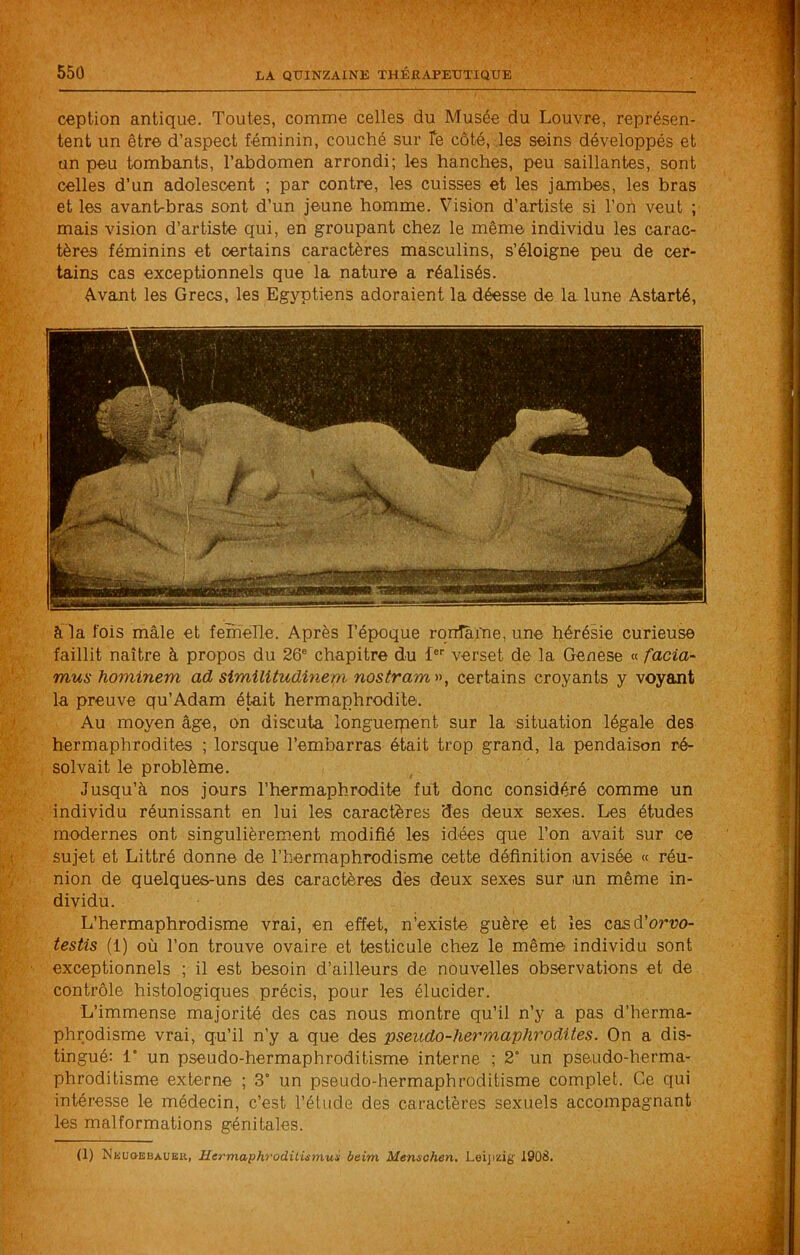 ception antique. Toutes, comme celles du Musée du Louvre, représen- tent un être d’aspect féminin, couché sur Te côté, les seins développés et un peu tombants, l’abdomen arrondi; les hanches, peu saillantes, sont celles d’un adolescent ; par contre, les cuisses et les jambes, les bras et les avant-bras sont d’un jeune homme. Vision d’artiste si l’on veut ; mais vision d’artiste qui, en groupant chez le même individu les carac- tères féminins et certains caractères masculins, s’éloigne peu de cer- tains cas exceptionnels que la nature a réalisés. é-vant les Grecs, les Egyptiens adoraient la déesse de la lune Astarté, à la fois mâle et femelle. Après l’époque ronTàme, une hérésie curieuse faillit naître à propos du 26® chapitre du f®'' verset de la Genese « facia- mus hominem ad similitudinem nostram^\ certains croyants y voyant la preuve qu’Adam éje,it hermaphrodite. Au moyen âge, on discuta longuerpent sur la situation légale des hermaphrodites ; lorsque l’embarras était trop grand, la pendaison ré- solvait le problème. Jusqu’à nos jours l’hermaphrodite fut donc considéré comme un individu réunissant en lui les caractères des deux sexes. Les études modernes ont singulièrement modifié les idées que l’on avait sur ce sujet et Littré donne de l’hermaphrodisme cette définition avisée « réu- nion de quelques-uns des caractères dés deux sexes sur un même in- dividu. L’hermaphrodisme vrai, en effet, n’existe guère et les casd’oruo- testis (1) où l’on trouve ovaire et testicule chez le même individu sont exceptionnels ; il est besoin d’ailleurs de nouvelles observations et de contrôle histologiques précis, pour les élucider. L’immense majorité des cas nous montre qu’il n’y a pas d’herma- phrodisme vrai, qu’il n’y a que des pseudo-hermaphrodites. On a dis- tingué: 1* un pseudo-hermaphroditisme interne ; 2° un pseudo-herma- phroditisme externe ; 3° un pseudo-hermaphroditisme complet. Ce qui intéresse le médecin, c’est l’étude des caractères sexuels accompagnant les malformations génitales. (1) NEUaEBAUEK, Hermaphrodilûmux baim Mensohen, Loijizig 1908.