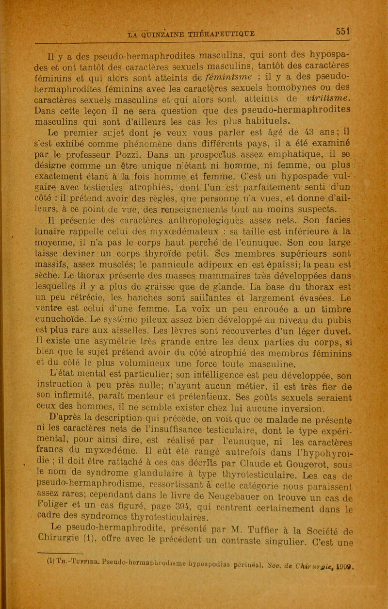 Il y a des pseudo-hermaphrodites masculins, qui sont des hypospa- des et ont tantôt des caractères sexuels masculins, tantôt des caractères féminins et qui alors sont atteints de féminisme ; il y a des pseudo- hermaphrodites féminins avec les caractères sexuels homobynes ou des caractères sexuels masculins et qui alors sont atteints de virilisme. Dans cette leçon il ne sera question que des pseudo-hermaphrodites masculins qui sont d’ailleurs les cas les plus habituels. Le premier sujet dont je veux vous parler est âgé de 43 ans; il s’est exhibé comme phénomène dans différents pays, il a été examiné par le professeur Pozzi. Dans un prospectus assez emphatique, il se désigne comme un être unique n’étant ni homme, ni femme, ou plus exactement étant à la fois homme et femme. C’est un hypospade vul- ■ gaire avec testicules atrophiés, dont: l’un est parfaitement senti d’un côté : il prétend avoir des règles, que personne n’a vues, et donne d’ail- leurs, à ce point.de vue, des renseignements tout au moins suspects. Il présente des caractères anthropologiquës assez nets. Son faciès lunaire rappelle celui des myxœdémateux ; sa taille est inférieure à la , moyenne, il n’a pas le corps haut perché de l’eunuque. Son cou large laisse deviner un corps thyroïde petit. Ses membres supérieurs sont massifs, assez musclés; le pannicule adipeux en est épaissi; la peau est. sèche. Le thorax présente des masses mammaires très développées dans lesquelles il y a plus de graisse que de glande. La base du thorax est ' un peu rétrécie, les hanches sont saillantes et largement évasées. Le ventre est celui d’une femme. La voix un peu enrouée a un timbre eunuchoïde. Le système pileux assez bien développé au niveau du pubis est plus rare aux aisselles. Les lèvres sont recouvertes d’un léger duvet. Il existe une asymétrie très grande entre les deux parties du corps, si bien que le sujet prétend avoir du côté atrophié des membres féminins et du côté le plus volumineux une force toute masculine. L état mental est particulier; son intelligence est peu développée, son instruction à peu près nulle; n’ayant aucun métier, il est très fier de son infirmité, paraît menteur et prétentieux. Ses goûts sexuels seraient ceux des hommes, il ne semble exister chez lui aucune inversion. D’après la description qui précède, on voit que ce malade ne présente ni les caractères nets de l’insuffisance testiculaire, dont le type expéri- mental, pour ainsi dire, est réalisé par l’eunuque, ni les caractères francs du myxœdéme. Il eût été rangé autrefois dans l’hypohyroi- die , il doit etre rattaché à ces cas décrîîs par Claude et Gougerot, sous le nom de syndrome glandulaire à type thyrotesticulaire. Les cas de pseudo-hermaphrodisme, ressortissant â cette catégorie nous paraissent assez rares; cependant dans le livre de Neugebauer on trouve un cas de Pohger et un cas figuré, page 304, qui rentrent certainement dans le cadre des syndromes thy rotes tien lai rés. Le pseudo-hermaphrodite, présenté par M. Tuffier à la Société de Chirurgie (1), offre avec le précédent un contraste singulier. C’est une (1) Th.-Tuffier. Pseudo-hermaphrodisme hypospodias périnéal. Soc. de Chirurj/ie, 1909.