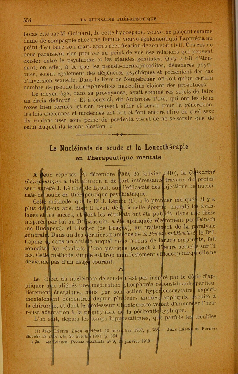 le cas cité par M. Guinard, de cette hypospade, veuve, se plaçant comme dame de compagnie chez une femme veuve également,qui l’apprécia au point d’en faire son mari, après rectification de son état civil. Ces cas ne nous paraissent rien prouver au point de vue des relations qui peuvent exister entre le psychisme et les glandes génitales. Qu’y a-t-il d’éton- nant, en effet, à ce que les pseudo-hermaphrodites, dégénérés physi- ques,' soient également des dégénérés psychiques et présentent des cas d’inversion sexuelle. Dans le livre de Neugebauer, on voit quun certain nombre de pseudo-hermaphrodites masculins étaient des prostituées. Le moyen âge, dans sa prévoyance, avait sommé ces sujets de faire , un choix définitif. « Et à ceux-ci, dit Ambroise Paré, qui ont les deux sexes bien formés, et s’en peuvent aider et servir pour la génération, les lois anciennes et modernes ont fait et font encore élire de quel sexe ils veulent user sous peine de perdre la vie et de ne se servir que de celui duquel ils,feront élection » Le Nucléînate de soude et la Leucothérapie en Thérapeutique mentale A leux reprises ihéramutique a fait seur alrégé J. Lépin nate df soude en thé méthode, qu Cet plus d tages e inspiré (de Bu général Lépine connaîtr cas. Cet devienn décembre illusion à de |(de Lyon), su] [Peutique psyj le D’’ J. Lépi ?09, 25 janvier J910), la. deux ans, doit il avait déj des succès, et pont les résul^ par lui au D' -pest), et Fis( Dans un des dans un artii les résultats lauquin, a è ler (de Praj erniers num e auquel no ’une pratiq j méthode simi e est trop m Ipas d’un usag courant. Le c pliquer lièremen mentale la chirur reuse ada’ L’on s ■ix du nucléi IX aliénés um énergique, int démontré( e, et dont le dation à la it, depuis les il ite n ais (1) Jban Société de , ) }» JtM h Lépine, Lyon m logie, 26 octobi jÉPiNE, Preste ort intéressants travaux du] l’efficacité des njections d^ iatrique. le (1), a le prer ier indiqué à cette époqr î, signalé 1 ,ts ont été publiés, dans u appliquée récemment par :e), au traitement de la pj ros de la Presæ médicale{ s ferons de l^ges empr ie portant à l’ieure actuel nifestement efficace pour q \inzainê profes- nucléi- il y a avan- thèse lonath Lralysie le D--J. its, fait sur 71 ['elle ne de soude médication par so depuis plul rofesseur C pi iphylaxie d temps hipp |n’est pas inspiré par le d«ir d’ap- ihosphorée rÆonstituantelparticu- action hypeiieucocytairej expérh [leurs années] appliquée insulte à (antemesse vêlait d’annonfer l’heu- la péritonitejtyphique. icratiques, qije parfois le^ troubles dical, 10 novePibre 1907, p. 78 1907, p. 364. édioale n« 9, ^janvier 1910. Jban LépinI et PopoFF-