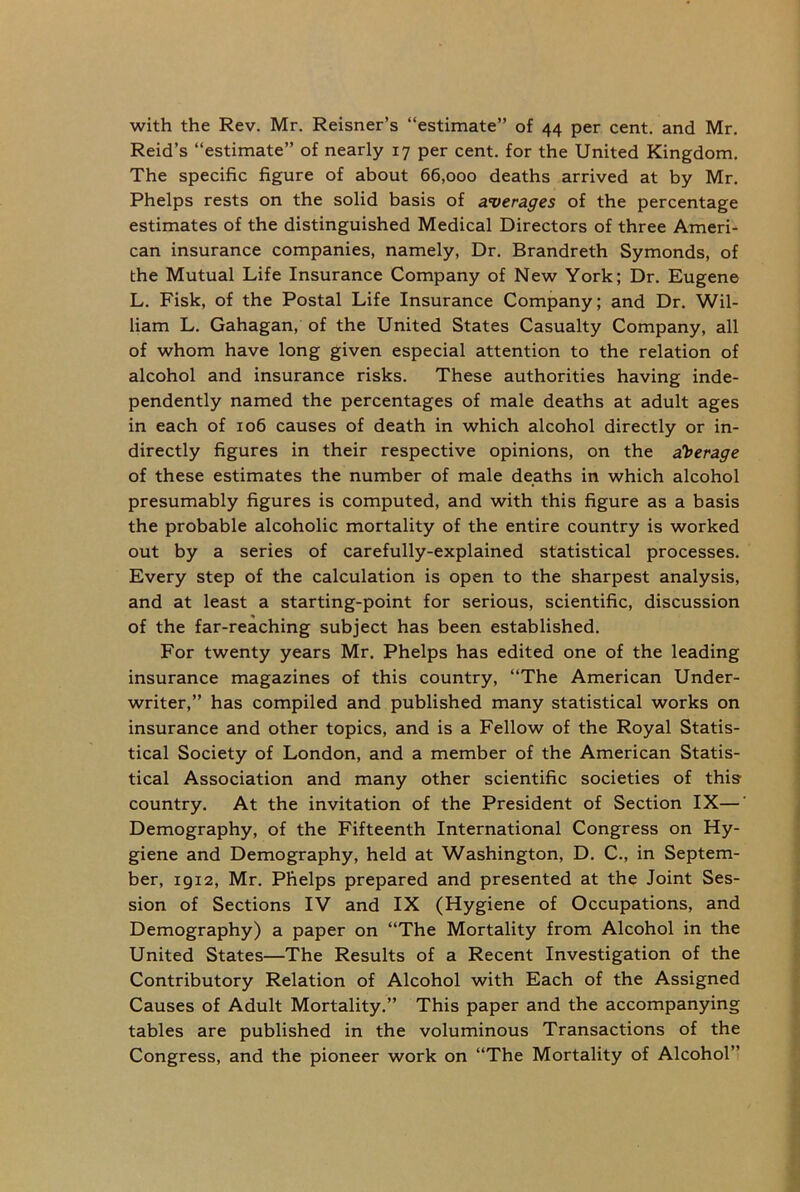 with the Rev. Mr. Reisner’s “estimate” of 44 per cent, and Mr. Reid’s “estimate” of nearly 17 per cent, for the United Kingdom. The specific figure of about 66,000 deaths arrived at by Mr. Phelps rests on the solid basis of averages of the percentage estimates of the distinguished Medical Directors of three Ameri- can insurance companies, namely, Dr. Brandreth Symonds, of the Mutual Life Insurance Company of New York; Dr. Eugene L. Fisk, of the Postal Life Insurance Company; and Dr. Wil- liam L. Gahagan, of the United States Casualty Company, all of whom have long given especial attention to the relation of alcohol and insurance risks. These authorities having inde- pendently named the percentages of male deaths at adult ages in each of 106 causes of death in which alcohol directly or in- directly figures in their respective opinions, on the average of these estimates the number of male deaths in which alcohol presumably figures is computed, and with this figure as a basis the probable alcoholic mortality of the entire country is worked out by a series of carefully-explained statistical processes. Every step of the calculation is open to the sharpest analysis, and at least a starting-point for serious, scientific, discussion of the far-reaching subject has been established. For twenty years Mr. Phelps has edited one of the leading insurance magazines of this country, “The American Under- writer,” has compiled and published many statistical works on insurance and other topics, and is a Fellow of the Royal Statis- tical Society of London, and a member of the American Statis- tical Association and many other scientific societies of this country. At the invitation of the President of Section IX—' Demography, of the Fifteenth International Congress on Hy- giene and Demography, held at Washington, D. C., in Septem- ber, 1912, Mr. Phelps prepared and presented at the Joint Ses- sion of Sections IV and IX (Hygiene of Occupations, and Demography) a paper on “The Mortality from Alcohol in the United States—The Results of a Recent Investigation of the Contributory Relation of Alcohol with Each of the Assigned Causes of Adult Mortality.” This paper and the accompanying tables are published in the voluminous Transactions of the Congress, and the pioneer work on “The Mortality of Alcohol”