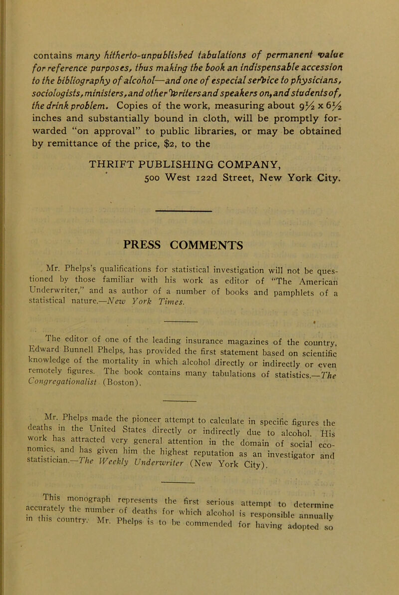 contains many hitherto-unpublished tabulations of permanent 'value for reference purposes, thus making the book an indispensable accession to the bibliography of alcohol—and one of especial serbice to physicians, sociologists,ministers,andother'foritersandspeakers on,andstudentsof, the drink problem. Copies of the work, measuring about 9^2x6^ inches and substantially bound in cloth, will be promptly for- warded “on approval” to public libraries, or may be obtained by remittance of the price, $2, to the THRIFT PUBLISHING COMPANY, 500 West i22d Street, New York City. PRESS COMMENTS Mr. Phelps’s qualifications for statistical investigation will not be ques- tioned by those familiar with his work as editor of “The American Underwriter,” and as author of a number of books and pamphlets of a statistical nature.—New York Times. The editor of one of the leading insurance magazines of the country, Edward Bunnell Phelps, has provided the first statement based on scientific knowledge of the mortality in which alcohol directly or indirectly or even remotely figures. The book contains many tabulations of statistics —The CongregationaUst (Boston). Mr. Phelps made the pioneer attempt to calculate in specific figures the deaths in the United States directly or indirectly due to alcohol. His work has attracted very general attention in the domain of social eco- nomics, and has given him the highest reputation as an investigator and statistician. The Weekly Underwriter (New York City). ,„,TU represents the first serious attempt to determine aec rately the number of deaths for which alcohol is responsible annTX m tins country. Mr. Phelps- is be commended for ItavingadoTted so